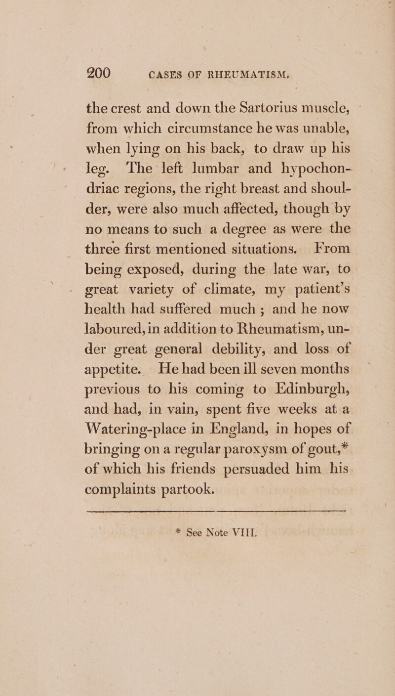 the crest and down the Sartorius muscle, ~ from which circumstance he was unable, when lying on his back, to draw up his leg. The left lumbar and hypochon- driac regions, the right breast and shoul- der, were also much affected, though by no means to'such a degree as were the three first mentioned situations. From being exposed, during the late war, to great variety of climate, my patient's health had suffered much ; and he now laboured, in addition to Rheumatism, un- der great general debility, and loss of appetite. He had been ill seven months previous to his coming to Edinburgh, and had, in vain, spent five weeks at a Watering-place in England, in hopes of bringing on a regular paroxysm of gout,* of which his friends persuaded him his complaints partook. * See Note VIII.