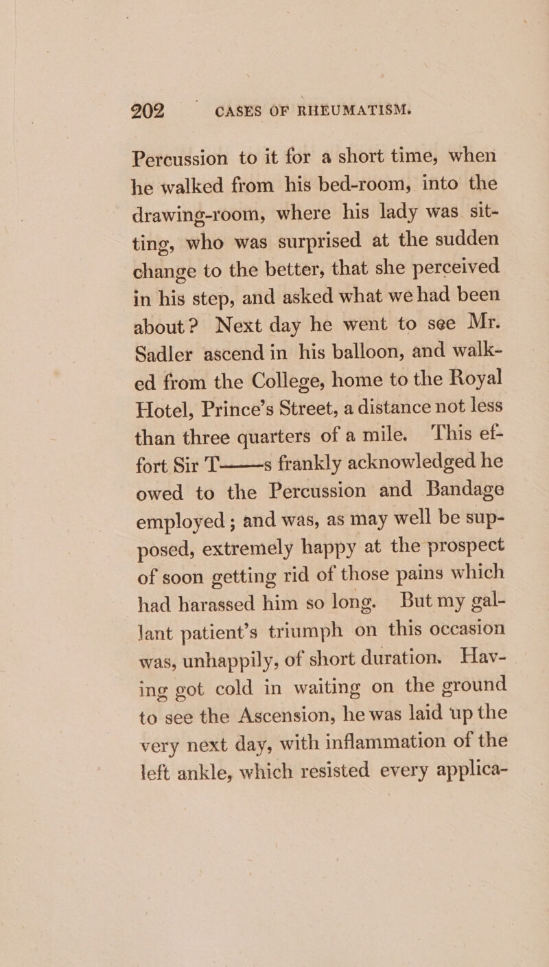 Percussion to it for a short time, when he walked from his bed-room, into the drawing-room, where his lady was sit- ting, who was surprised at the sudden change to the better, that she perceived in his step, and asked what we had been about ? Next day he went to see Mr. Sadler ascend in his balloon, and walk- ed from the College, home to the Royal Hotel, Prince’s Street, a distance not less than three quarters of a mile. This ef- fort Sir T owed to the Percussion and Bandage employed ; and was, as may well be sup- posed, extremely happy at the prospect — of soon getting rid of those pains which had harassed him so long. But my gal- lant patient’s triumph on this occasion s frankly acknowledged he was, unhappily, of short duration. Hav- ing got cold in waiting on the ground to see the Ascension, he was laid up the very next day, with inflammation of the left ankle, which resisted every applica-