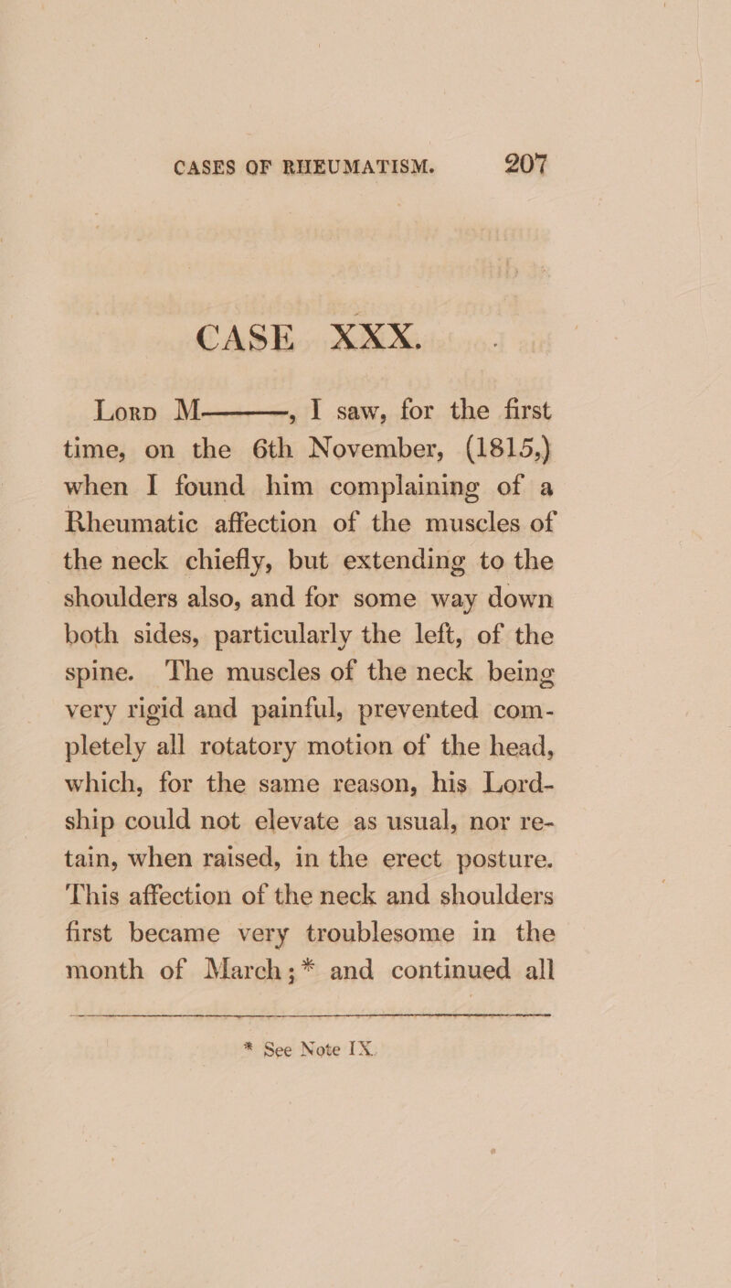 CASE XXX. Lorp M —, I saw, for the first time, on the 6th November, (1815,) when I found him complaining of a Rheumatic affection of the muscles of the neck chiefly, but extending to the shoulders also, and for some way down both sides, particularly the left, of the spine. The muscles of the neck being very rigid and painful, prevented com- pletely all rotatory motion of the head, which, for the same reason, his Lord- ship could not elevate as usual, nor re- tain, when raised, in the erect posture. This affection of the neck and shoulders first became very troublesome in the month of March;* and continued all * See Note IX.