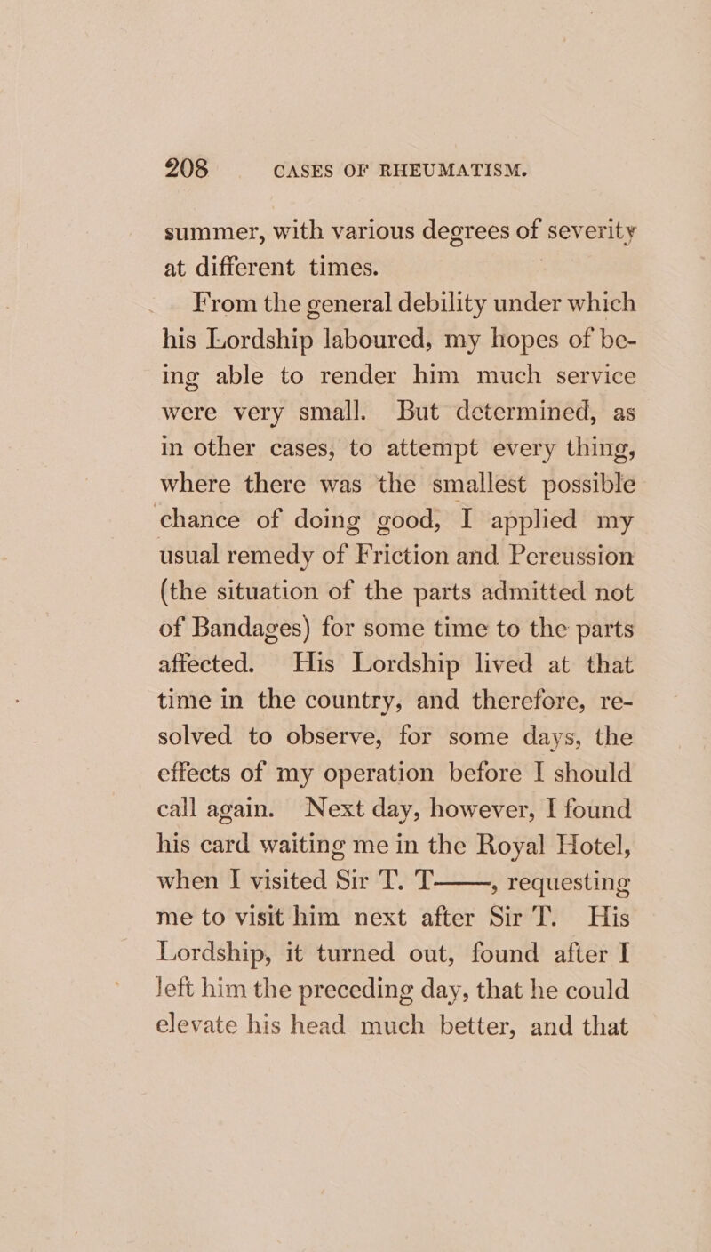 summer, with various degrees of severity at different times. From the general debility under which his Lordship laboured, my hopes of be- ing able to render him much service were very smal]. But determined, as in other cases, to attempt every thing, where there was the smallest possible chance of doing good, I applied my usual remedy of Friction and Pereussion (the situation of the parts admitted not of Bandages) for some time to the parts affected. His Lordship lived at that time in the country, and therefore, re- solved to observe, for some days, the effects of my operation before I should call again. Next day, however, I found his card waiting me in the Royal Hotel, when I visited Sir T. T » requesting me to visit him next after Sir T. His Lordship, it turned out, found after I Jeft him the preceding day, that he could elevate his head much better, and that