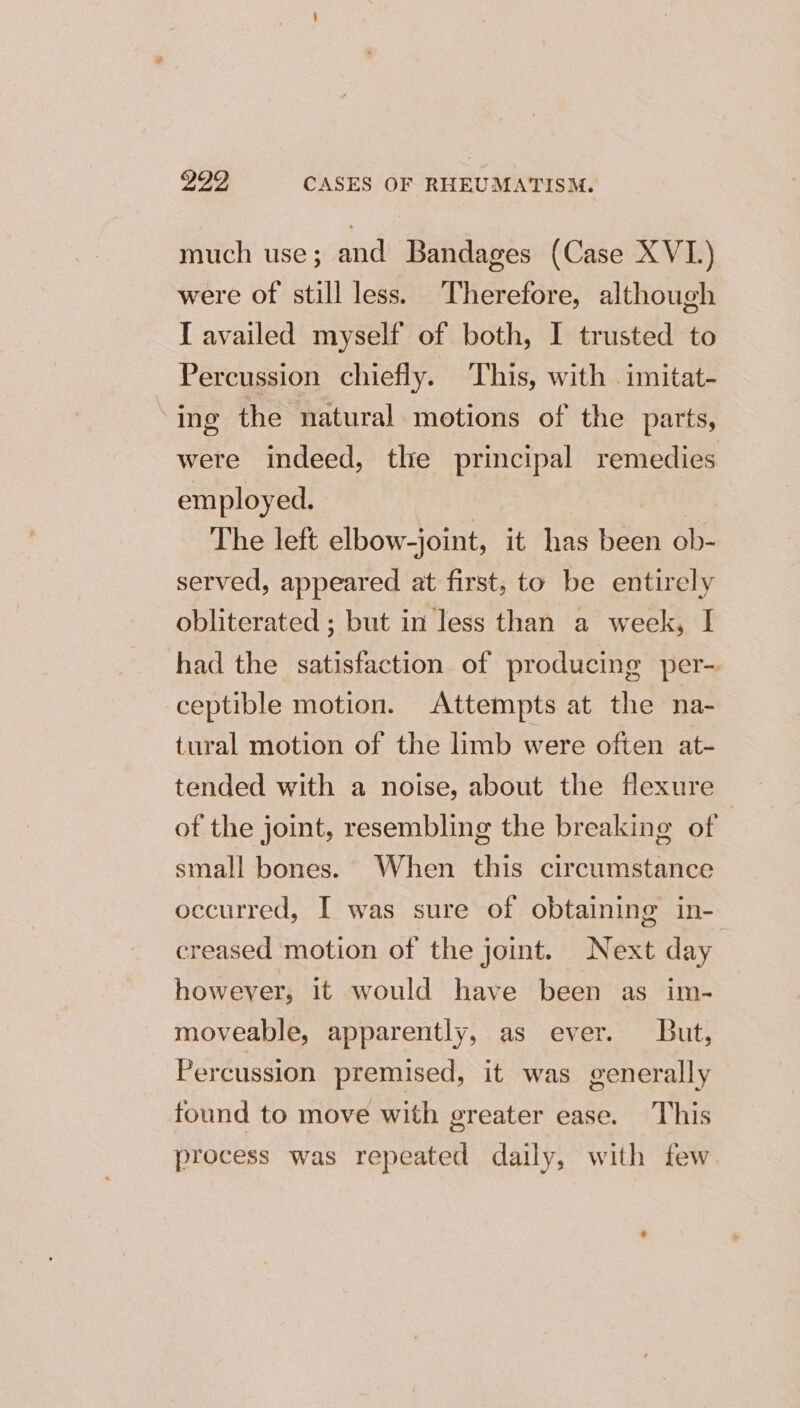 much use; and Bandages (Case XVI.) were of still less. Therefore, although I availed myself of both, I trusted to Percussion chiefly. This, with imitat- » ing the natural motions of the parts, were indeed, the principal remedies employed. | The left elbow-joint, it has been ob- served, appeared at first, to be entirely obliterated ; but in less than a week, I had the satisfaction of producing per- ceptible motion. Attempts at the na- tural motion of the limb were often at- tended with a noise, about the flexure of the joint, resembling the breaking of small bones. When this circumstance occurred, I was sure of obtaining in- creased motion of the joint. Next day however, it would have been as im- moveable, apparently, as ever. But, Percussion premised, it was generally found to move with greater ease. This process was repeated daily, with few