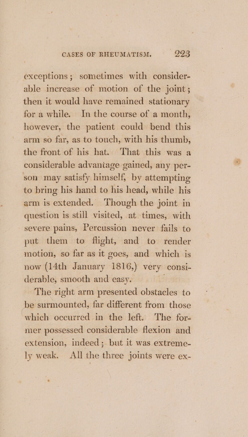 exceptions; sometimes with consider- able increase of motion of the joint; then it would have remained stationary for a while. In the course of a month, however, the patient could bend this arm so far, as to touch, with his thumb, the front of his hat. That this was a considerable advantage gained, any per- son may satisfy himself, by attempting to bring his hand to his head, while his arm is extended. Though the joint in question is still visited, at times, with severe pains, Percussion never fails to put them to flight, and to render motion, so far as it goes, and which is now (14th January 1816,) very consi- derable, smooth and easy. ; The right arm presented obstacles to be surmounted, far different from those which occurred in the left. The for- mer possessed considerable flexion and extension, indeed ;. but it was extreme- ly weak. All the three joints were ex-