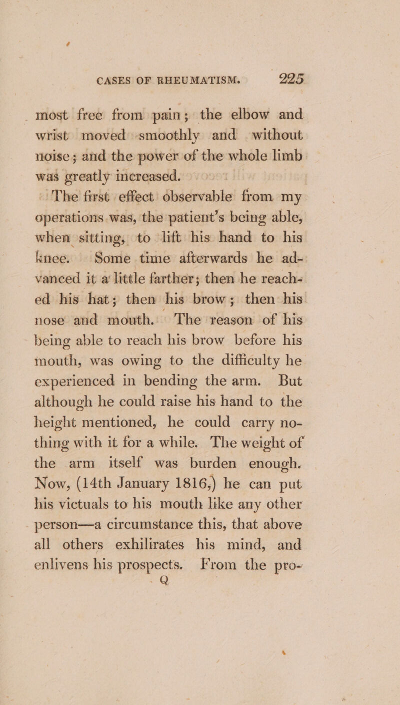 _ most free from pain; the elbow and wrist moved smoothly and without noise; and the power of the whole limb was greatly increased. The first effect observable from my operations was, the patient’s being able, when sitting, to lift his hand to his knee. Some time afterwards he ad- vanced it a’ little farther; then he reach- ed his hat; then his brow; then his nose and mouth. The reason of his being able to reach his brow before his mouth, was owing to the difficulty he experienced in bending the arm. But although he could raise his hand to the height mentioned, he could carry no- thing with it for a while. The weight of the arm itself was burden enough. Now, (14th January 1816,) he can put his victuals to his mouth like any other _ person—a circumstance this, that above all others exhilirates his mind, and enlivens his prospects. From the pro-