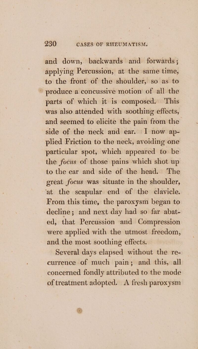 and down, backwards and forwards; applying Percussion, at the same time, to the front of the shoulder, so as to - produce a concussive motion of all the parts of which it is composed. ‘This was also attended with soothing effects, and seemed to elicite the pain from the side of the neck and ear. I now ap- plied Friction to the neck, avoiding one particular spot, which appeared to be the focus of those pains which shot up to the ear and side of the head. The great focus was situate in the shoulder, ‘at the scapular end of the clavicle. From this time, the paroxysm began to decline; and next day had so far abat- ed, that Percussion and Compression were applied with the utmost freedom, and the most soothing effects. Several days elapsed without the re- currence of much pain; and this, all concerned fondly attributed to the mode of treatment adopted. A fresh paroxysm