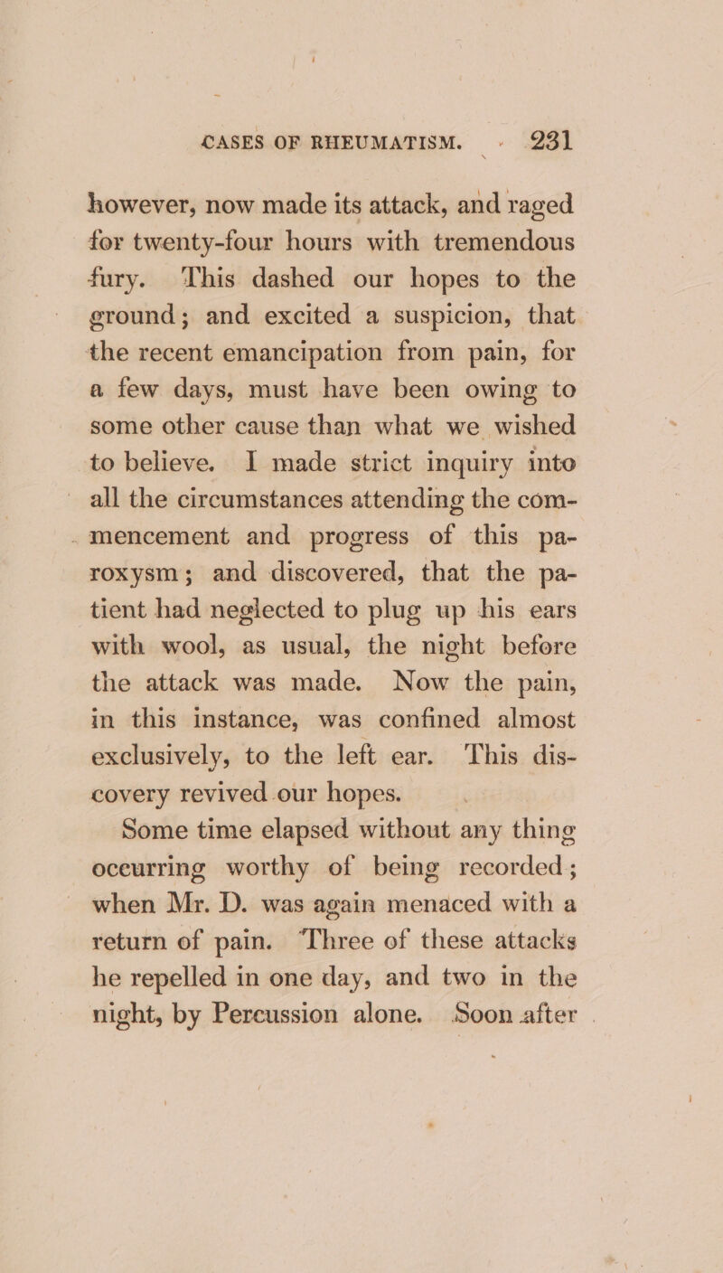 however, now made its attack, and raged for twenty-four hours with tremendous fury. This dashed our hopes to the ground; and excited a suspicion, that the recent emancipation from pain, for a few days, must have been owing to some other cause than what we wished to believe. I made strict inquiry into all the circumstances attending the com- .mencement and progress of this pa- roxysm; and discovered, that the pa- tient had neglected to plug up ‘his ears with wool, as usual, the night before the attack was made. Now the pain, in this instance, was confined almost exclusively, to the left ear. This dis- covery revived our hopes. Some time elapsed without any thing eceurring worthy of being recorded; when Mr. D. was again menaced with a return of pain. “Three of these attacks he repelled in one day, and two in the night, by Percussion alone. Soon after