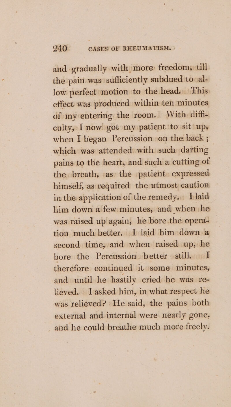 and gradually with more» freedoms till the pain was ‘sufficiently subdued to al- low perfect motion to the head. This effect was produced within tén minutes of my entering the reom. With diffi- culty, I now got my patient to sit up, when I began Percussion on the back ; which was attended with such darting pains to the heart, and such a cutting of the breath, as the patient. expressed. himself, as required the utmost caution in the application of the remedy. Plaid him down a few minutes, and when he was raised up again, he bore the opera- _ tion much better. I laid him down a second time, and when raised up, he bore the Percussion better still. I therefore continued it some minutes, and until he hastily cried he was re- lieved. Iasked him, in what respect he was relieved? He said, the pains both external and internal were nearly gone, and he could breathe much more freely.