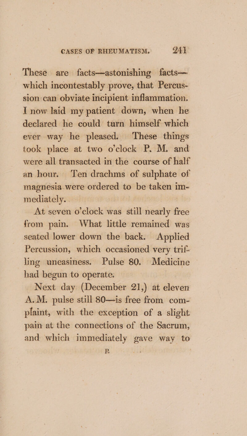 These are facts—astonishing facts— which incontestably prove, that Percus- sion can obviate incipient inflammation. I now laid my patient down, when he declared he could turn himself which ever way he pleased. These things took place at two o'clock P. M. and were all transacted in the course of half an hour. Ten drachms of sulphate of magnesia were ordered to be taken im- mediately... — At seven o’clock was still nearly free from pain. What little remained was seated lower down the back. Applied Percussion, which occasioned very trif- ling uneasiness. Pulse 80. Medicine had begun to operate. — Next day (December 21,) at eleven A.M. pulse still 80—is free from com- plaint, with the exception of a slight pam at the connections of the Sacrum, and which immediately gave way to