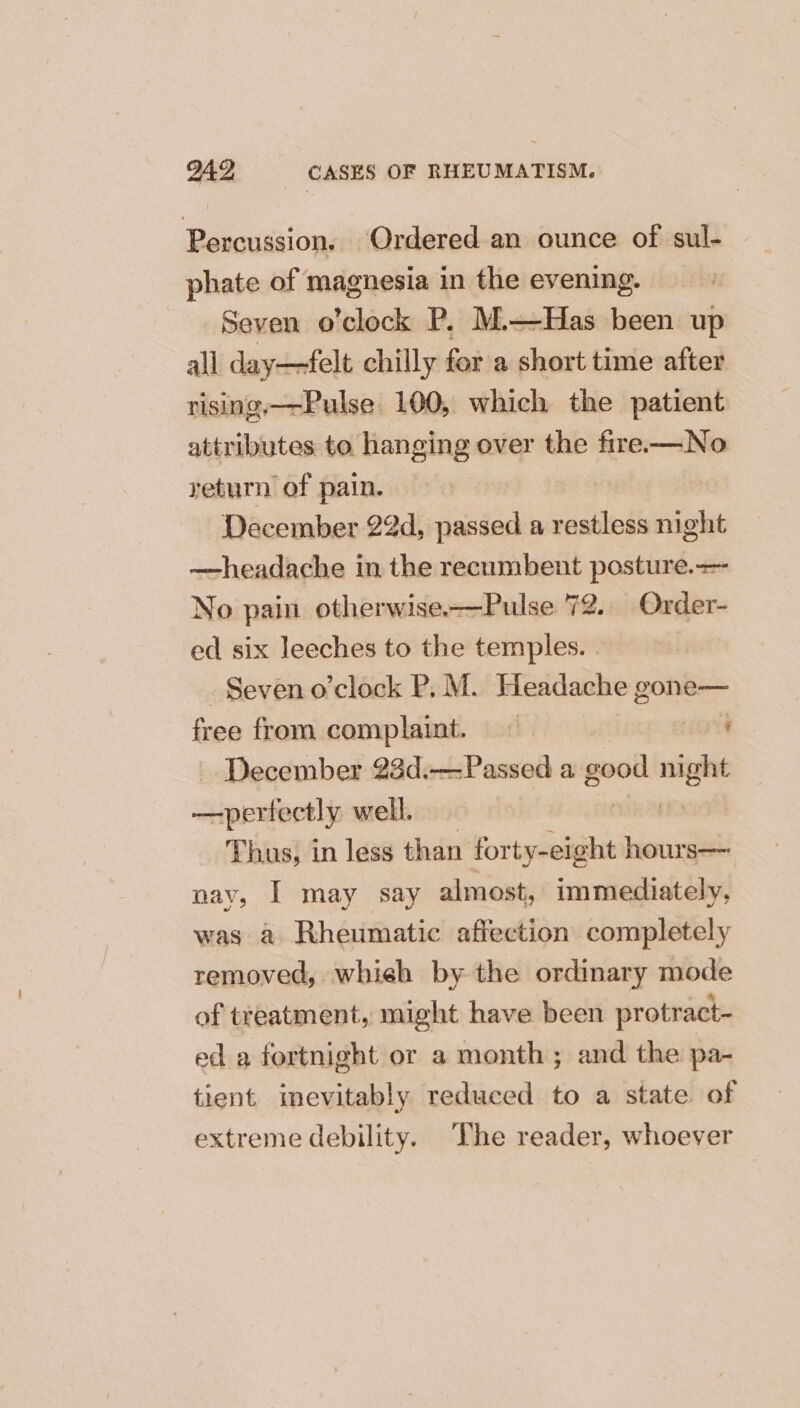 Percussion. Ordered an ounce of sul- phate of magnesia in the evening. Seven o’clock P, M.—Has been up all day—felt chilly for a short time after rising.—-Pulse 100, which the patient attributes to hanging over the fire-——No return of pain. December 22d, passed a restless night —headache in the recumbent posture.— No pain otherwise.—Pulse 72. Order- ed six leeches to the temples. . Seven o’clock P.M. Headache ee free from complaint. — ' December 23d.—Passed a good ac —perfectly well. Thus, in less than rata hours— nay, I may say almost, immediately, was a Rheumatic affection completely removed, whieh by the ordinary mode of treatment, might have been protract- ed a fortnight or a month; and the pa- tient inevitably reduced to a state of extreme debility. The reader, whoever