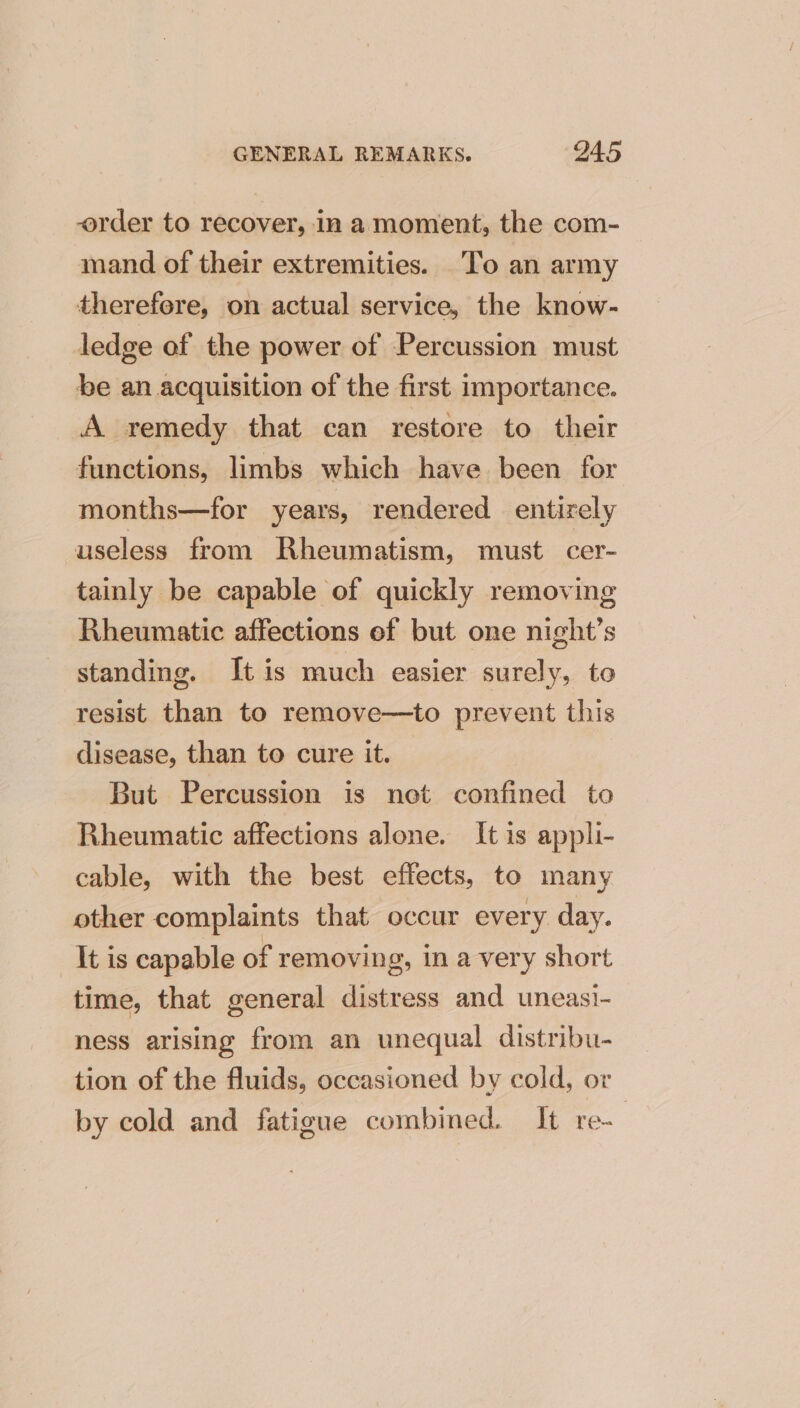 order to recover, In a moment, the com- mand of their extremities. To an army therefore, on actual service, the know- ledge of the power of Percussion must be an acquisition of the first importance. A remedy that can restore to their functions, limbs which have been for months—for years, rendered entirely useless from Rheumatism, must. cer- tainly be capable of quickly removing Rheumatic affections of but one night’s standing. It is much easier surely, to resist than to remove—to prevent this disease, than to cure it. But Percussion is net confined to Rheumatic affections alone. It is appli- cable, with the best effects, to many other complaints that occur every day. It is capable of removing, in a very short time, that general distress and uneasi- ness arising from an unequal distribu- tion of the fluids, occasioned by cold, or by cold and fatigue combined. It re-