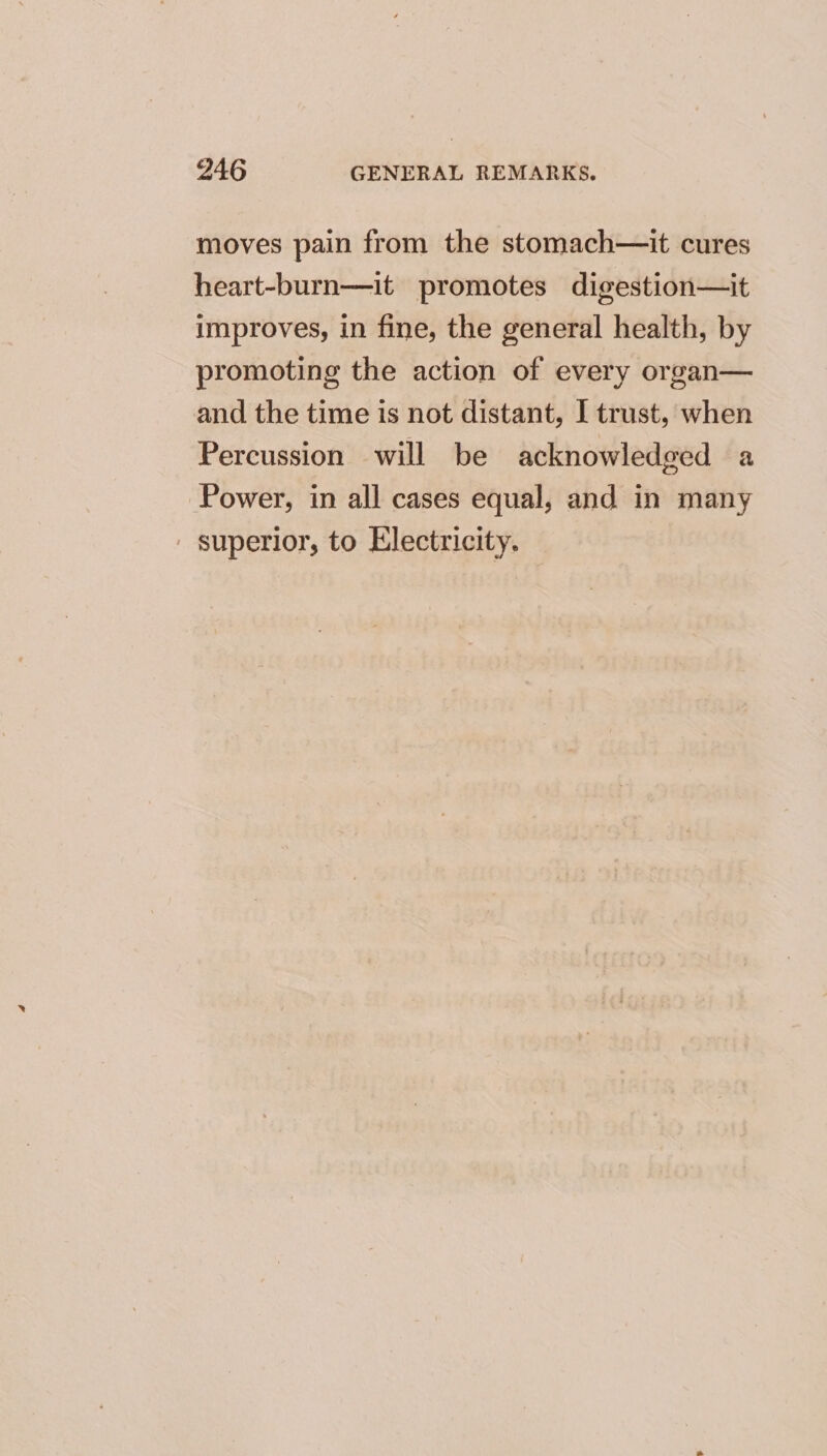 moves pain from the stomach—it cures heart-burn—it promotes digestion—it improves, in fine, the general health, by promoting the action of every organ— and the time is not distant, I trust, when Percussion will be acknowledged a Power, in all cases equal, and in many ' superior, to Electricity.