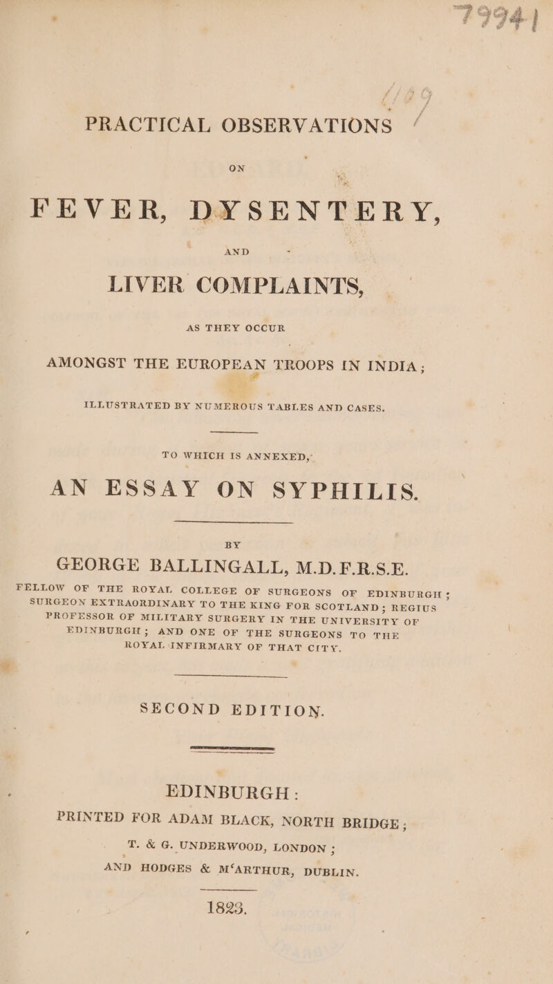 PRACTICAL OBSERVATIONS ON FEVER, DYSENTERY, LIVER COMPLAINTS, AS THEY OCCUR AMONGST THE EO TROOPS IN INDIA; ILLUSTRATED BY NUMEROUS TABLES AND CASES. TO WHICH IS ANNEXED, AN ESSAY ON SYPHILIS. BY GEORGE BALLINGALL, M.D.F.R.S.E. FELLOW OF THE ROYAT COLLEGE OF SURGEONS OF EDINBURGH 3 SURGEON EXTRAORDINARY TO THE KING FOR SCOTLAND; REGIUS PROFESSOR OF MILITARY SURGERY IN THE UNIVERSITY OF EDINBURGH; AND ONE OF THE SURGEONS TO THE ROYAL INFIRMARY OF THAT CITY. SECOND EDITION. EDINBURGH: PRINTED FOR ADAM BLACK, NORTH BRIDGE: T. &amp; G. UNDERWOOD, LONDON ; AND HODGES &amp; M‘ARTHUR, DUBLIN. 1825.