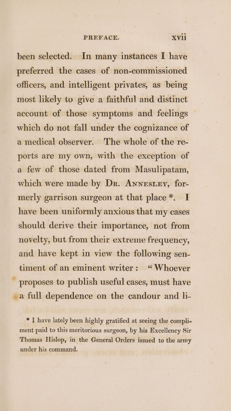 been selected. In many instances I have preferred the cases of non-commissioned officers, and intelligent privates, as being most likely to give a faithful and distinct account of those symptoms and feelings which do not fall under the cognizance of a medical observer. The whole of the re- ports are my own, with the exception of a few of those dated from Masulipatam, which were made by Dr. Annestey, for- merly garrison surgeon at that place*. I have been uniformly anxious that my cases should derive their importance, not from novelty, but from their extreme frequency, and have kept in view the following sen- —timent of an eminent writer: “Whoever ' proposes to publish useful cases, must have . a full dependence on the candour and li- * I have lately been highly gratified at seeing the compli- ment paid to this meritorious surgeon, by his Excellency Sir Thomas Hislop, in the General Orders issued to the army under his command.