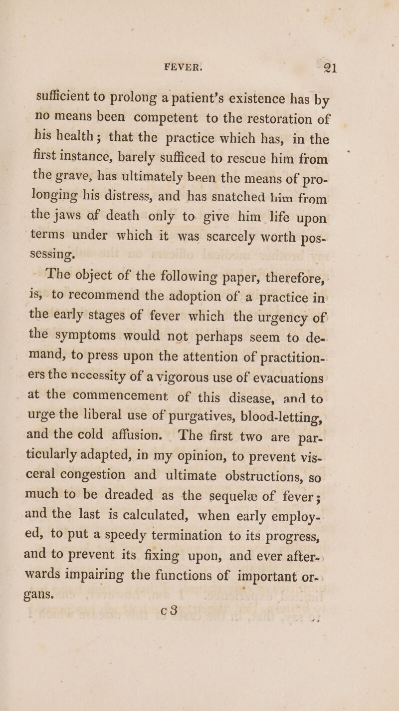 sufficient to prolong a patient’s existence has by no means been competent to the restoration of his health; that the practice which has, in the first instance, barely sufficed to rescue him from the grave, has ultimately been the means of pro- longing his distress, and has snatched him from the jaws of death only to give him life upon terms under which it was oe worth pos- sessing. The object of the following paper, therefore, is, to recommend the adoption of a practice in the early stages of fever which the urgency of the symptoms would not perhaps seem to de- mand, to press upon the attention of practition- ers the necessity of a vigorous use of evacuations at the commencement of this disease, and to urge the liberal use of purgatives, blood-letting, and the cold affusion. The first two are par- ticularly adapted, in my opinion, to prevent vis- ceral congestion and ultimate obstructions, so much to be dreaded as the sequel of fever; and the last is calculated, when early employ- ed, to put a speedy termination to its progress, and to prevent its fixing upon, and ever after- wards impairing the functions of important or- gans. c3