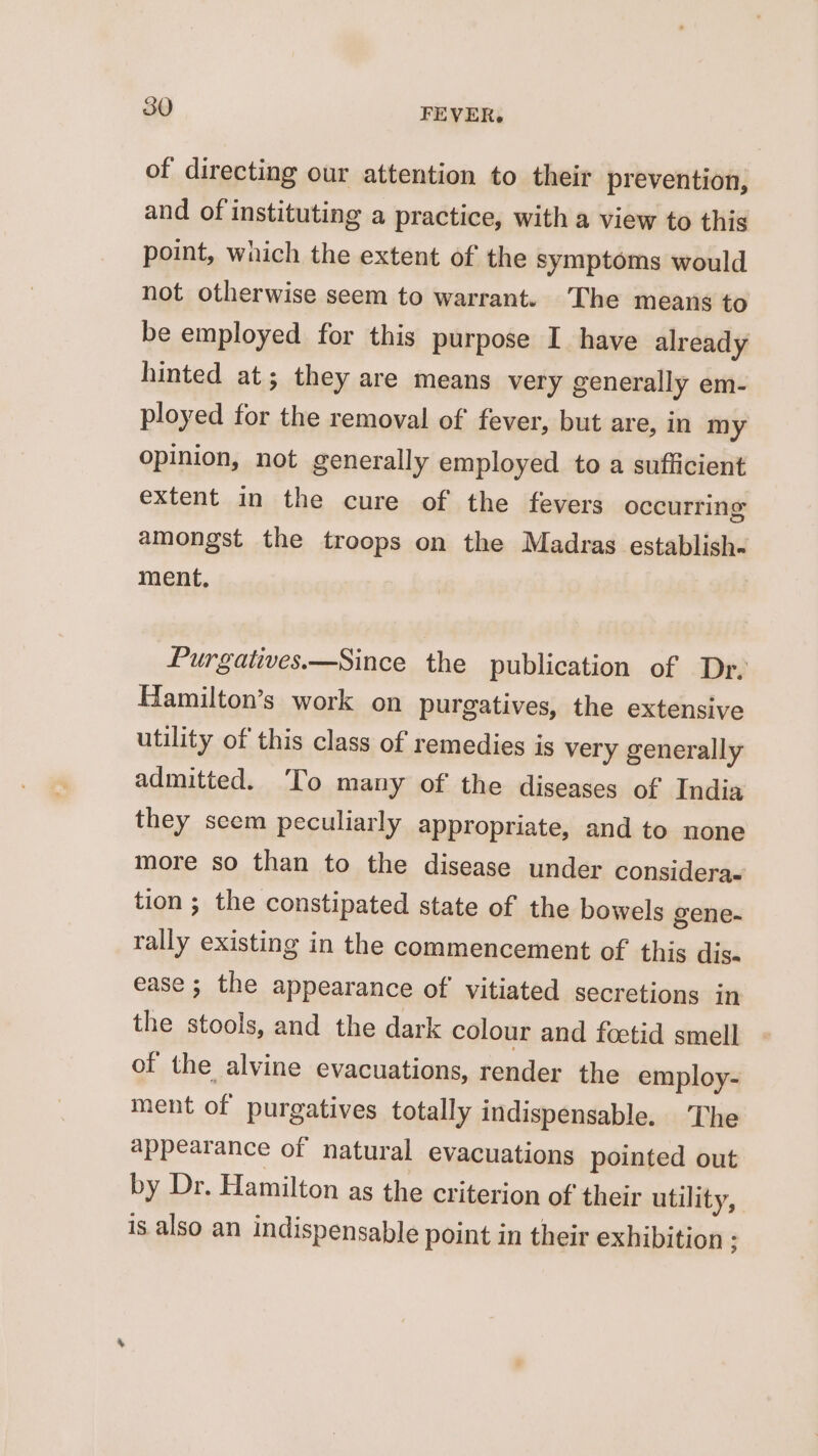 of directing our attention to their prevention, and of instituting a practice, with a view to this point, which the extent of the symptoms would not otherwise seem to warrant. The means to be employed for this purpose I have already hinted at; they are means very generally em- ployed for the removal of fever, but are, in my opinion, not generally employed to a sufficient extent in the cure of the fevers occurring amongst the troops on the Madras establish- ment. Purgatives.—Since the publication of Dr, Hamilton’s work on purgatives, the extensive utility of this class of remedies is very generally admitted. ‘To many of the diseases of India they scem peculiarly appropriate, and to none more so than to the disease under considera- tion; the constipated state of the bowels gene- rally existing in the commencement of this dis ease ; the appearance of vitiated secretions in the stools, and the dark colour and foetid smell of the alvine evacuations, render the employ- ment of purgatives totally indispensable. ‘The appearance of natural evacuations pointed out by Dr. Hamilton as the criterion of their utility, 18 also an indispensable point in their exhibition :