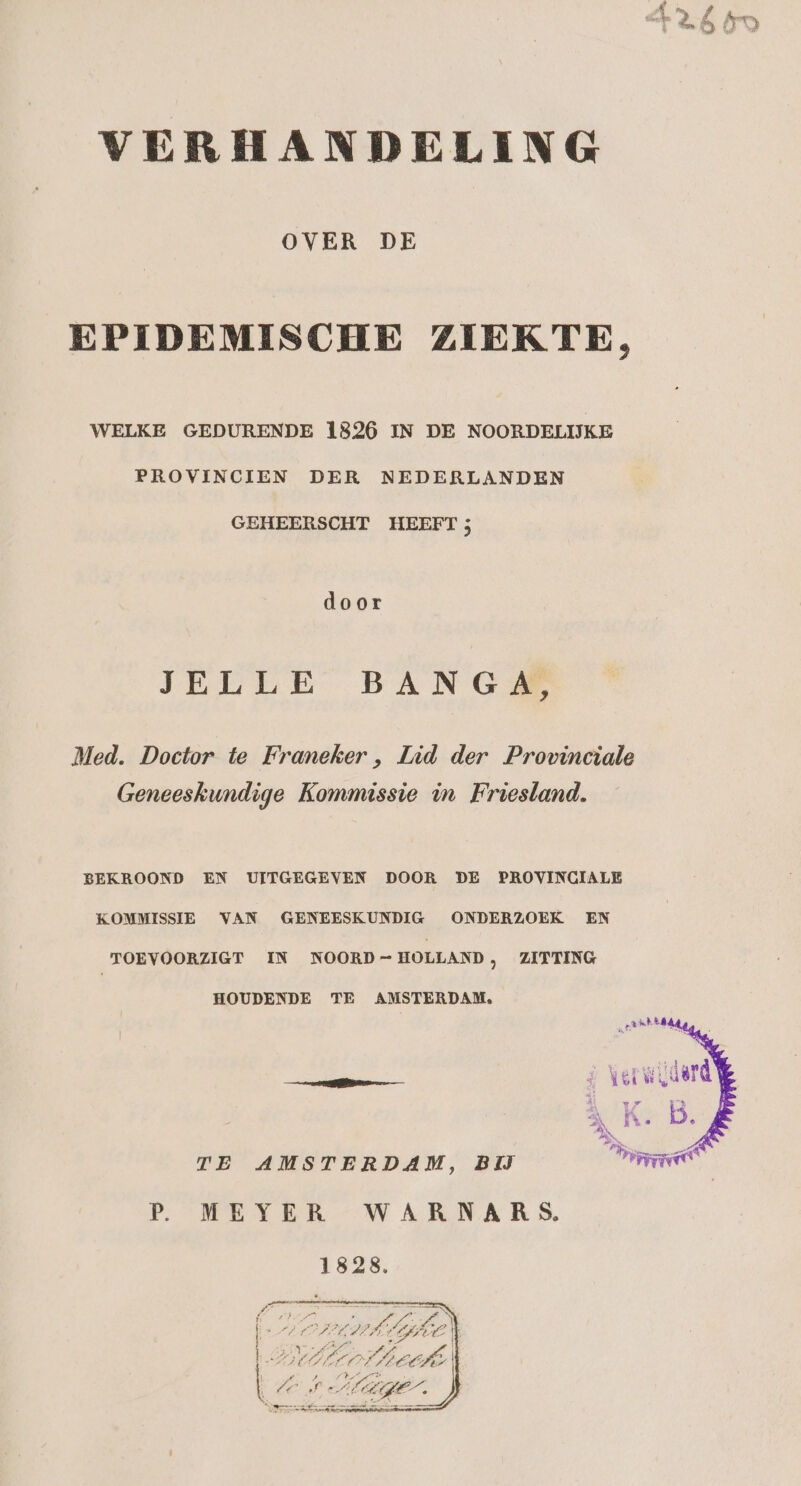 OVER DE EPIDEMISCHE ZIEKTE, WELKE GEDURENDE 1826 IN DE NOORDELIJKE PROVINCIEN DER NEDERLANDEN GEHEERSCHT HEEFT 5 door JELLE BANG Med. Doctor te Franeker , Lid der Provinciale Geneeskundige Kommissie in Friesland. BEKROOND EN UITGEGEVEN DOOR DE PROVINCIALE KOMMISSIE VAN GENEESKUNDIG ONDERZOEK EN TOEVOORZIGT IN NOORD-HOLLAND, ZITTING HOUDENDE TE AMSTERDAM, TE AMSTERDAM, BĲ P. MEYER WARNARS. 1828.