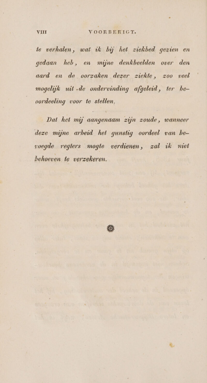 VII VOORBERIGT. te verhalen, wat ik hú het ziekbed gezien en gedaan heb, en myne denkbeelden over den aard en de oorzaken dezer ziekte, zoo veel mogelijk wit de ondervinding afgeleid, ter he- oordeeling voor te stellen, Dat het mij aangenaam zijn zoude, wanneer deze mijne arbeid het gunstig oordeel van be- voegde regters mogte verdienen, zal ik miet behoeven te verzekeren.