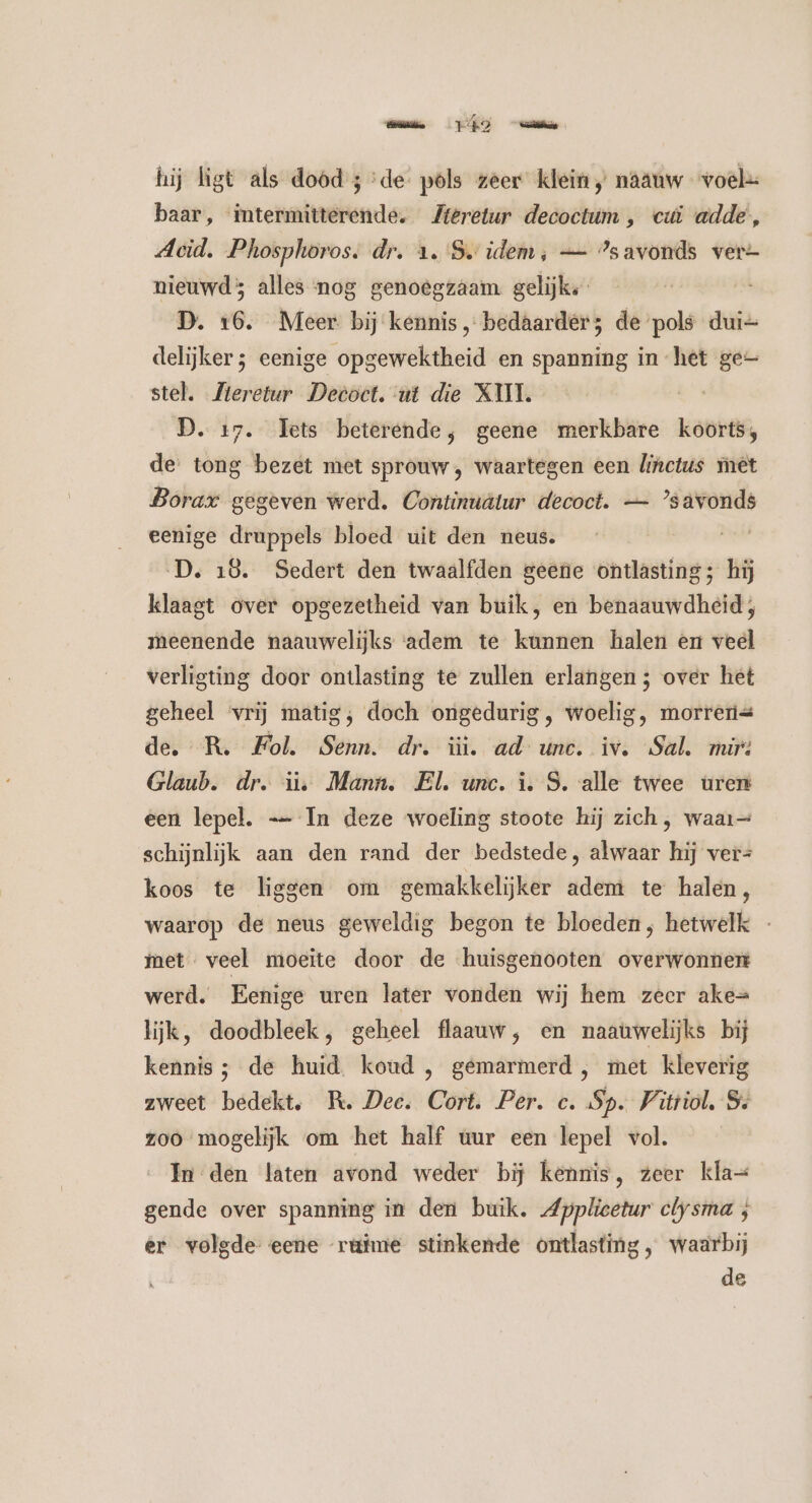ease OT) hij ligt als dood ; ‘de pls zeer klein / naauw voel= baar, intermitterende. Zteretur decoctum , cui adde, Aeid. Phosphoros. dr. a. S idem, — ’savonds ver=- nieuwd; alles nog genoegzaam gelijke D. 16. Meer bij kennis, bedaarders de pols dui=- delijker; eenige opgewektheid en spanning in het ge stel. Zieretur Dectoct. ut die XII. | D. 17. Tets beterende; geene merkbare koorts; de tong bezet met sprouw, waartegen een linctus met Borar gegeven werd. Continuâtur decoct. — ’savonds eenige druppels bloed uit den neus. sind D. 18. Sedert den twaalfden geene ontlasting; hij klaagt over opgezetheid van buik, en benaauwdheid;, meenende naauwelijks adem te kunnen halen en veel verligting door ontlasting te zullen erlangen ; over het geheel ‘vrij matig; doch ongedurig , woelig, morres de. R. Fol. Senn. dr. üì. ad une. iv. Sal. mir: Glaub. dr. ii. Mann. El. unc. i. S. alle twee uren een lepel. -— In deze woeling stoote hij zich, waar= schijnlijk aan den rand der bedstede, alwaar hij ver= koos te liggen om gemakkelijker adem te halen, waarop de neus geweldig begon te bloeden, hetwelk - met veel moeite door de huisgenooten overwonnen werd. Eenige uren later vonden wij hem zeer ake= lijk, doodbleek, geheel flaauw, en naauwelijks bij kennis ; de huid koud , gemarmerd , met kleverig zweet bedekt. R. Dee. Cort. Per. c. Sp. Vitriol, Ss zoo mogelijk om het half uur een lepel vol. In den laten avond weder bij kennis, zeer kla= gende over spanning in den buik. Applicetur clysma ; er volgde eene rüime stinkende ontlasting, waarbij de
