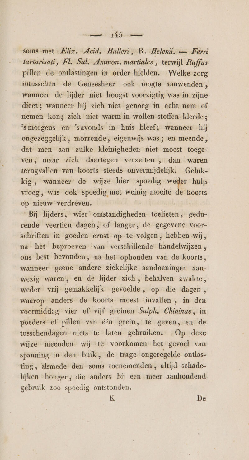 mm 15 soms met Elix. Acid. Halleri, R. Heleniü. — Ferri tartarisáti, Fl. Sal. Ammon. martiales, terwijl Ruffus pillen de ontlastingen in order hielden. Welke zorg intussclhien de Geneesheer ook mogte aanwenden, wanneer de lijder niet hoogst voorzigtig was in zijne dieet; wanneer hij zich niet genoeg in acht nam of nemen kon; zich niet warm in wollen stoffen kleede 3 morgens en ‘savonds in huis bleef; wanneer hij ongezeggelijk, morrende, eigenwijs was; en meende, dat men aan zulke kleinigheden niet moest toege- ven, maar zich daartegen verzetten , dan waren terugvallen van koorts steeds onvermijdelijk. Geluk- kig , wanneer’ de wijze hier spoedig „weder hulp vroeg, was ook spoedig met weinig moeite de koorts op nieuw verdreven. En Bj lijders, wier omstandigheden toelieten, gedu- rende veertien dagen, of langer, de gegevene voor- schriften in goeden ernst op te volgen, hebben wij , na het beproeven van verschillende handelwijzen, ons best bevonden, na het ophouden van de koorts, wanneer geene andere ziekelijke aandoeningen aan- wezig waren, en de lijder zich, behalven zwakte, weder vrij gemakkelijk gevoelde, op die dagen, waarop anders de koorts moest invallen , in den voormiddag vier of vijf greinen Sulph. Chininae, in poeders of pillen van één grein, te geven, en de tusschendagen niets te laten gebruiken. Op deze wijze meenden wij te voorkomen het gevoel van spanning in den buik, de trage ongeregelde ontlas- ting, alsmede den soms toenemenden , altijd schade- lijken honger, die anders bij een meer aanhoudend gebruik zoo spoedig ontstonden. K De