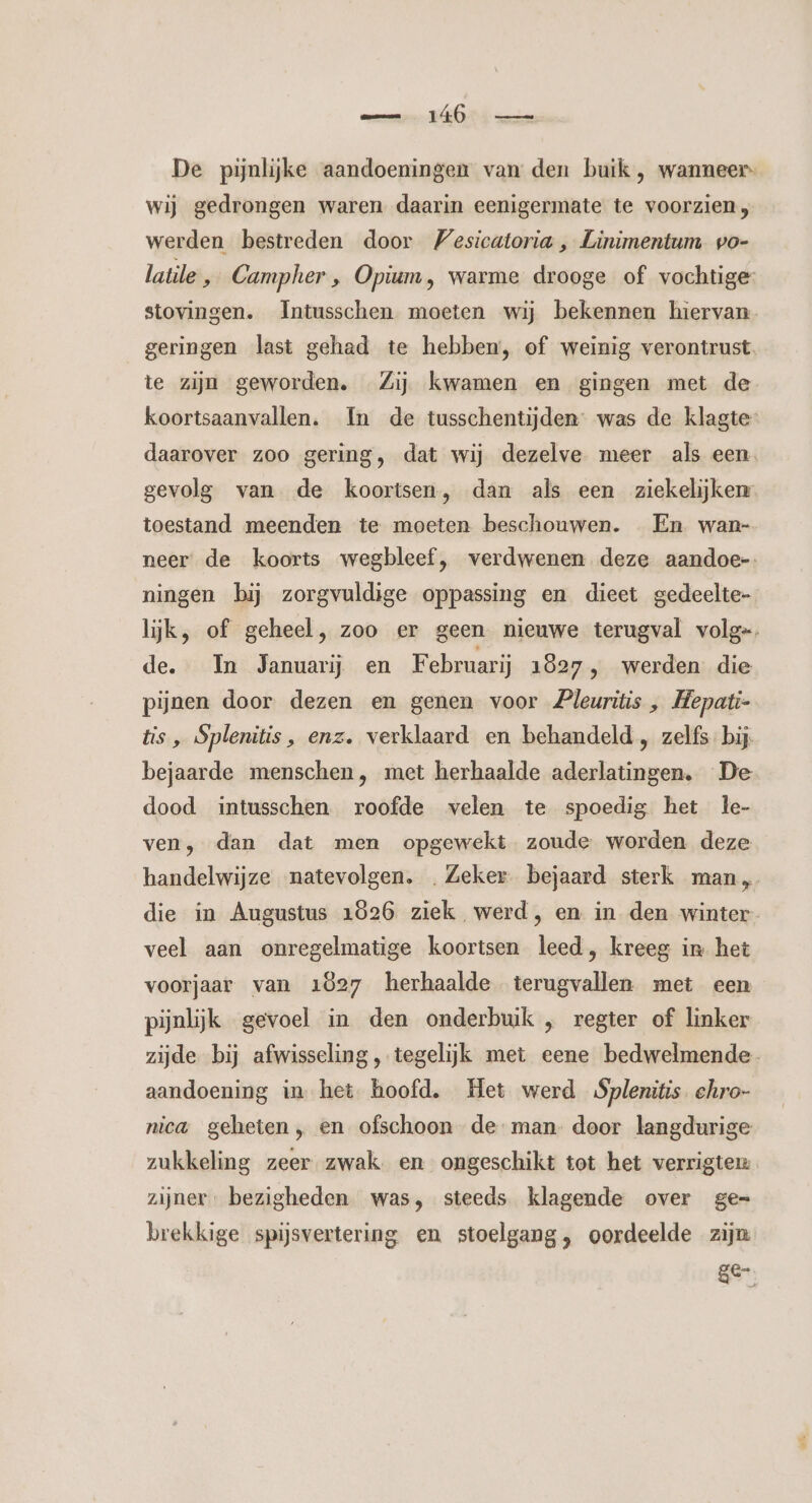 De pijnlijke aandoeningen van den buik , wanneer wij gedrongen waren daarin eenigermate te voorzien, werden bestreden door Vesicatoria , Linimentum vo- latile, Campher , Opium, warme drooge of vochtige stovingen. Intusschen moeten wij bekennen hiervan geringen last gehad te hebben, of weinig verontrust. te zijn geworden. Zij kwamen en gingen met de koortsaanvallen. In de tusschentijden- was de klagte- daarover zoo gering, dat wij dezelve meer als een gevolg van de koortsen, dan als een ziekelijken toestand meenden te moeten beschouwen. En wan- neer: de koorts wegbleef, verdwenen deze aandoe-- ningen bij zorgvuldige oppassing en dieet gedeelte- lijk, of geheel, zoo er geen nieuwe terugval volg=, de. In Januari en Februarij 1827, werden die pijnen door dezen en genen voor Pleuritis „ Hepati- tis „ Splenitis, enz. verklaard en behandeld , zelfs bij. bejaarde menschen, met herhaalde aderlatingen. De dood intusschen roofde velen te spoedig het le- ven, dan dat men opgewekt zoude worden deze handelwijze natevolgen. . Zeker bejaard sterk man, die in Augustus 1026 ziek werd, en in den winter veel aan onregelmatige koortsen leed, kreeg in het voorjaar van 1827 herhaalde terugvallen met een pijnlijk gevoel in den onderbuik „ regter of linker zijde bij afwisseling, tegelijk met eene bedwelmende aandoening in het hoofd. Het werd Splenitis. ehro- nica geheten „ en ofschoon deman. door langdurige zukkeling zeer zwak. en ongeschikt tot het verrigten: zijner, bezigheden was, steeds klagende over ge= brekkige spijsvertering en stoelgang, oordeelde zijn ge