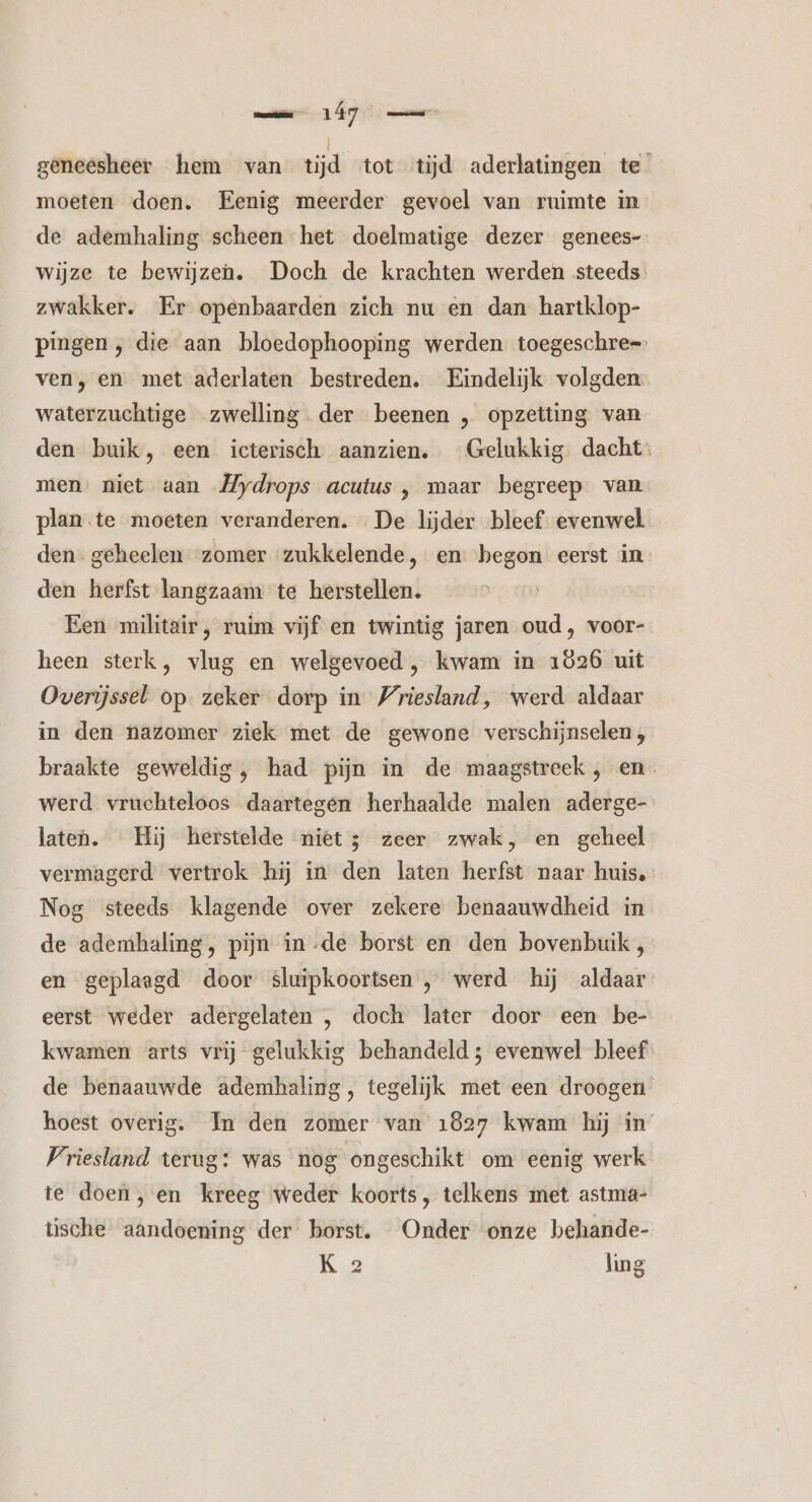 geneesheer hem van tijd tot tijd aderlatingen te” moeten doen. Eenig meerder gevoel van ruimte in de ademhaling scheen het doelmatige dezer genees- wijze te bewijzen. Doch de krachten werden steeds. zwakker. Er openbaarden zich nu en dan hartklop- pingen, die aan bloedophooping werden toegeschre= ven, en met aderlaten bestreden. Eindelijk volgden waterzuchtige zwelling der beenen „ opzetting van den buik, een icterisch aanzien. Gelukkig dacht. men. niet aan „Hydrops acutus , maar begreep van plan te moeten veranderen. «De lijder bleef evenwel den- geheelen zomer zukkelende, en begon eerst in den herfst langzaam te herstellen. Een militair, ruim vijf en twintig jaren oud, voor- heen sterk, vlug en welgevoed, kwam in 1826 uit Overijssel op. zeker dorp in Vriesland, werd aldaar in den nazomer ziek met de gewone verschijnselen, braakte geweldig, had pijn in de maagstreek , en werd vruchteloos daartegen herhaalde malen aderge- laten. Hij herstelde niet; zeer zwak, en geheel vermagerd vertrok hij in den laten herfst naar huis. Nog steeds klagende over zekere benaauwdheid in de ademhaling, pijn in-de borst en den bovenbuik, en geplaagd door sluipkoortsen , werd hij aldaar eerst weder adergelaten , doch later door een be- kwamen arts vrij gelukkig behandeld; evenwel bleef de benaauwde ademhaling, tegelijk met een droogen hoest overig. In den zomer van 1827 kwam hij in Vriesland terug: was nog ongeschikt om eenig werk te doen, en kreeg weder koorts, telkens met astma- tüsche aandoening der borst. Onder onze behande- Kg ling