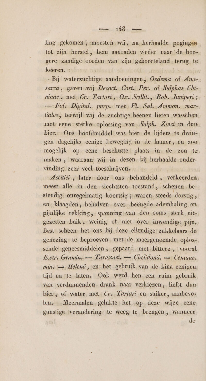 mn TÁÖ mm ling gekomen , moesten. wij, na herhaalde pogingen tot zijn herstel, hem aanraden weder naarde hoo- gere zandige. oorden van zijn geboorteland terug te keeren. | dese ui | -Bij waterzuchtige aandoeningen, Oedema of Ana- sarca ‚ gaven «wij Decoct. Cort. Per. of Sulphas Chi- ninae ‚ met Cr. Tartari „ Ox. Scilkit. , Rob. Juniperi ; — Fol. Digital. purp. met Fl. Sal, Ammon. mar- tiales „ terwijl wij de zuchtige beenen lieten wasschen: met’ eene sterke oplossing van Sulph. Zinci in dun bier. Ons hoofdmiddel was hier de lijders te dwin- gen «dagelijks eenige beweging in de kamer, en zoo mogelijk op eene beschutte plaats in de zon te maken , waaraan wij in dezen bij herhaalde onder- vinding zeer veel toeschrijven. Ascitici ‚ later door ons -behandeld „ verkeerden meest alle in den slechtsten. toestand, schenen be- stendig onregelmatig koortsig ; waren. steeds dorstig , en klaagden, behalven over beëngde ademhaling en pijnlijke rekking, spanning van den, soms sterk uit- gezetten buik, weinig of niet over inwendige pijn, Best scheen het ons bij deze ellendige zukkelaars de genezing te beproeven met de meergenoemde oplos- sende ‚geneesmiddelen „ gepaard met bittere , vooral Extr. Gramin. — Taraxaci. — Chelidonii. — Centaur. min. '— Heleniüi, en het gebruik van de kina eenigen tijd na te laten. Ook werd hen een ruim gebruik van verdunnenden. drank naar verkiezen, liefst dun bier „ of water met Cr. Zartari en suiker, aanbevo- len. _ Meermalen gelukte. het op deze wijze eene gunstige verandering te weeg te brengen , wanneer