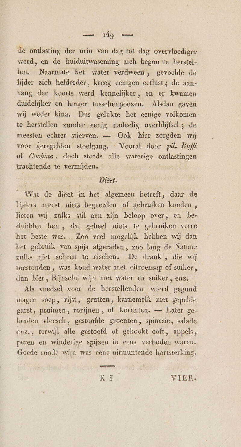 de ontlasting der urin van dag tot dag overvloediger werd, en de huiduitwaseming zich begon te herstel- len. Naarmate het water verdween , gevoelde de lijder zich helderder, kreeg eenigen eetlust; de aan- vang der koorts werd kennelijker, en er kwamen duidelijker en langer tusschenpoozen. Alsdan gaven wij weder kina. Dus gelukte het eenige volkomen te herstellen zonder eenig nadeelig overblijfsel ; de meesten echter stierven. — Ook hier zorgden wij voor geregelden stoelgang. « Vooral door pil. Buff of Cochiae , doch steeds alle waterige ontlastingen trachtende te vermijden. Diéet. Wat de diëet in het algemeen betreft, daar de lijders meest niets begeerden of gebruiken konden , lieten wij zulks stil aan zijn beloop over, en be- duidden hen , dat geheel niets te gebruiken verre het beste was. Zoo veel mogelijk hebben wij dan bet gebruik van spijs afgeraden, zoo lang de Natuur zulks niet scheen te eischen, De drank , die wij toestonden , was koud water met citroensap of suiker , dun bier, Rijnsche wijn met water en suiker , enz. Als voedsel voor de herstellenden wierd gegund mager soep, rijst, grutten, karnemelk met gepelde garst, pruimen, rozijnen , of korenten, — Later ge- braden vleesch, gestoofde groenten, spinasie, salade enz., terwijl alle gestoofd of gekookt ooft, appels, peren en winderige spijzen in eens verboden waren. Goede roode wijn was eene uitmuntende hartsterking. K 5 VIER.