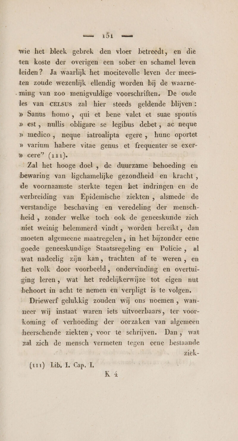 mn OD mn wie het bleek gebrek den vloer betreedt, en die ten koste der overigen een sober en schamel leven leiden? Ja waarlijk het moeitevolle leven der mees- ten zoude wezenlijk ellendig worden bij de waarne- „ming van zoo menigvuldige voorschriften. De oude les van CELsUS zal hier steeds geldende blijven: » Sanus homo, qui et bene valet et suae spontis » est, nullis obligare se legibus debet, ac neque » medico, neque iatroalipta egere , hunc oportet » varium habere vitae genus et frequenter se exer- » cere” (111). | Zal het hooge doel , de duurzame behoeding en bewaring van kgchamelijke gezondheid en kracht, de voornaamste sterkte tegen het indringen en de verbreiding van Epidemische ziekten , alsmede de verstandige beschaving en veredeling der mensch- heid , zonder welke toch ook de geneeskunde zich niet weinig belemmerd vindt , worden bereikt, dan moeten algemeene maatregelen, in het bijzonder eene goede geneeskundige Staatsregeling en Policie, al wat nadeelig zijn kan, trachten af te weren, en het volk door voorbeeld, ondervinding en overtui- zing leren, wat het redelijkerwijze tot eigen nut behoort in acht te nemen en verpligt is te volgen. Driewerf gelukkig zouden wij ons noemen , wan- neer wij instaat waren iets uitvoerbaars, ter voor- koming of verhoeding der oorzaken van algemeen heerschende ziekten, voor te schrijven. Dan , wat zal zich de mensch vermeten tegen eene bestaande | | ziek- (xx1) Lib, IL, Cap. L K 4