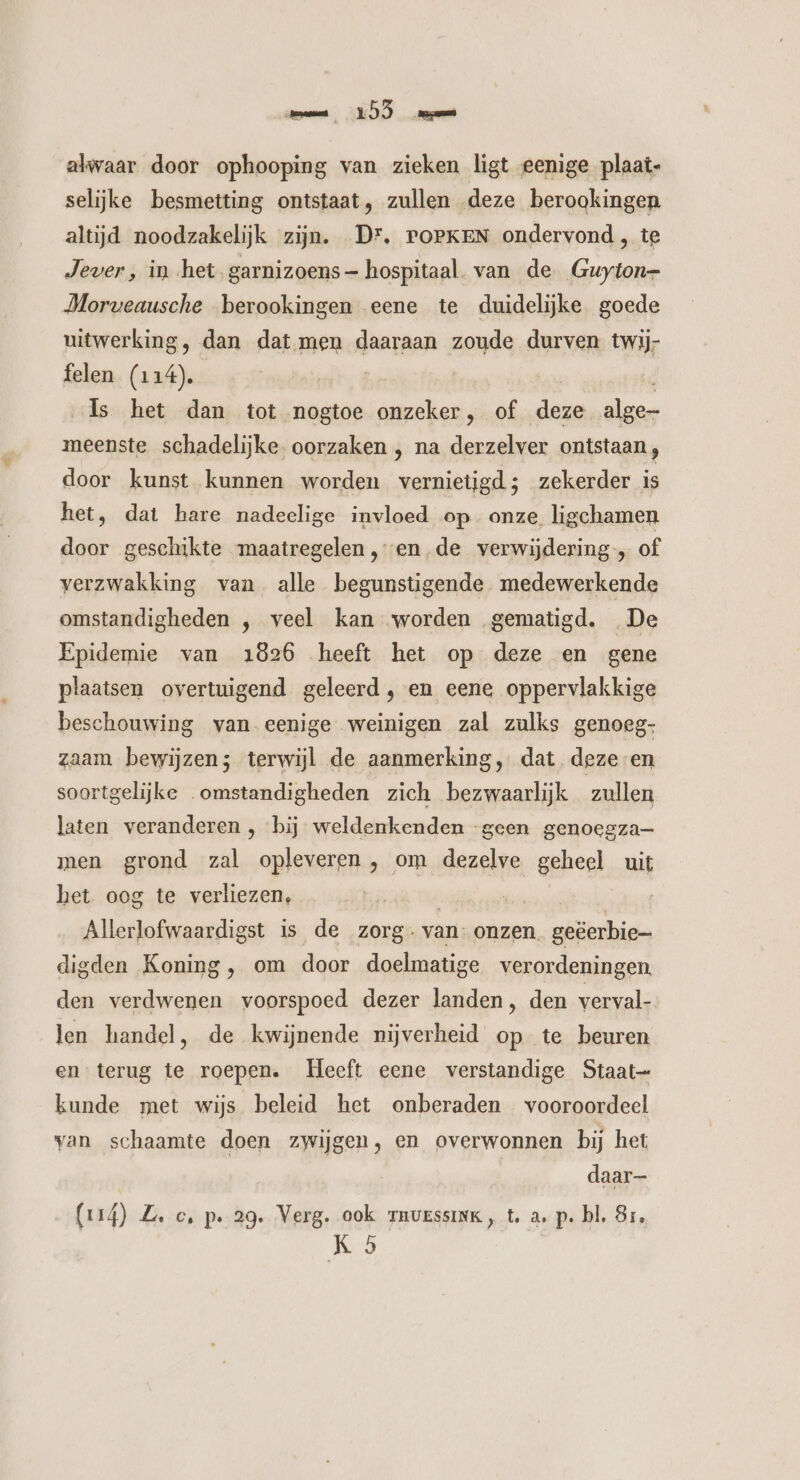 alwaar door ophooping van zieken ligt eenige plaat- selijke besmetting ontstaat, zullen deze berookingen altijd noodzakelijk zijn. Dr, POPKEN ondervond, te Jever, in het garnizoens — hospitaal. van de Guyton- Morveausche berookingen eene te duidelijke goede uitwerking, dan dat men daaraan zoude durven twij- felen (114). | _Ìs het dan tot nogtoe onzeker, of deze er meenste schadelijke oorzaken , na derzelver ontstaan, door kunst kunnen worden vernietigd; zekerder is het, dat bare nadeelige invloed op- onze ligchamen door geschikte maatregelen ‚en de verwijdering, of verzwakking van alle begunstigende medewerkende omstandigheden , veel kan worden gematigd. De Epidemie van 1826 heeft het op deze en gene plaatsen overtuigend geleerd , en eene oppervlakkige beschouwing van eenige weinigen zal zulks genoeg: zaam bewijzen; terwijl de aanmerking, dat deze-en soortgelijke omstandigheden zich bezwaarlijk zullen laten veranderen , bij weldenkenden -geen genoegza—- men grond zal opleveren ‚ om dezelve geheel uit het oog te verliezen, | | Allerlofwaardigst is de zorg- van: onzen. geëerbie- digden Koning, om door doelmatige verordeningen, den verdwenen voorspoed dezer landen, den verval- len handel, de kwijnende nijverheid op te beuren en terug te roepen. Heeft eene verstandige Staat— kunde met wijs beleid het onberaden vooroordeel van schaamte doen zwijgen, en overwonnen bij het | daar (114) LZ. ce, p. 29. Verg. ook rmuessinK, t‚ a, p. bl. Sr, Ke