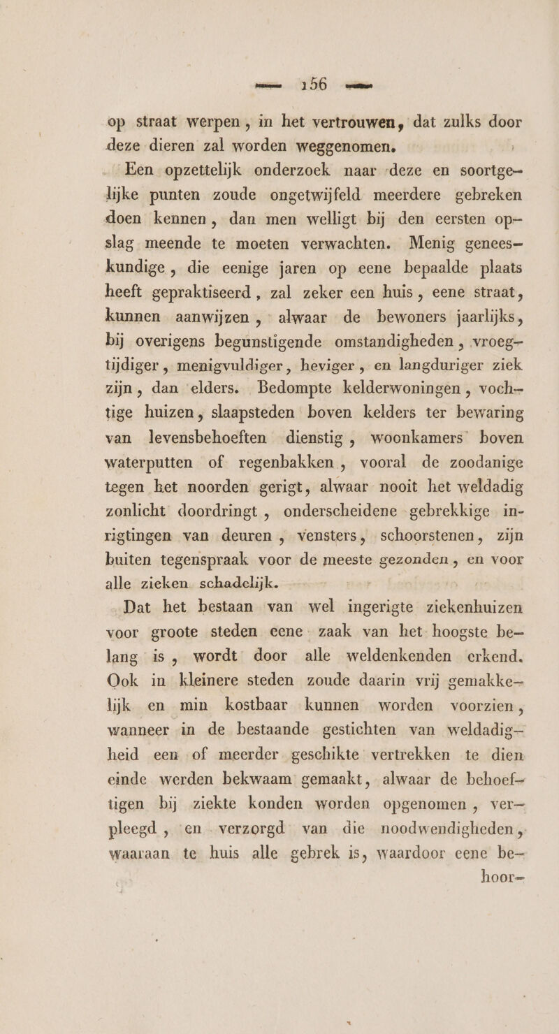 op straat werpen, in het vertrouwen, dat zulks door deze dieren zal worden weggenomen, Een opzettelijk onderzoek naar deze en soortge- lijke punten zoude ongetwijfeld meerdere gebreken doen kennen, dan men welligt bij den eersten op- slag meende te moeten verwachten. Menig genees- kundige , die eenige jaren op eene bepaalde plaats heeft gepraktiseerd , zal zeker een huis, eene straat, kunnen aanwijzen , alwaar de bewoners jaarlijks, bij overigens begunstigende omstandigheden , vroeg- tijdiger ‚ menigvuldiger, heviger , en langduriger ziek zijn, dan ‘elders. Bedompte kelderwoningen , voch- tige huizen, slaapsteden boven kelders ter bewaring van levensbehoeften dienstig , woonkamers boven waterputten of regenbakken , vooral de zoodanige tegen het noorden gerigt, alwaar nooit het weldadig zonlicht doordringt , onderscheidene gebrekkige in- rigtingen van deuren , vensters, schoorstenen, zijn buiten tegenspraak voor de meeste gezonden , en voor alle zieken schadelijk. Dat het bestaan van wel ingerigte ziekenhuizen voor groote steden eene. zaak van het hoogste be= lang is , wordt door alle weldenkenden erkend. Ook in kleinere steden zoude daarin vrij gemakke— lijk en min kostbaar kunnen worden voorzien, wanneer in de bestaande gestichten van weldadig heid een of meerder geschikte vertrekken te dien einde werden bekwaam gemaakt, alwaar de behoef tigen bij ziekte konden worden opgenomen, ver— pleegd , en verzorgd van die noodwendigheden „ waaraan te huis alle gebrek is, waardoor eene be hoor=
