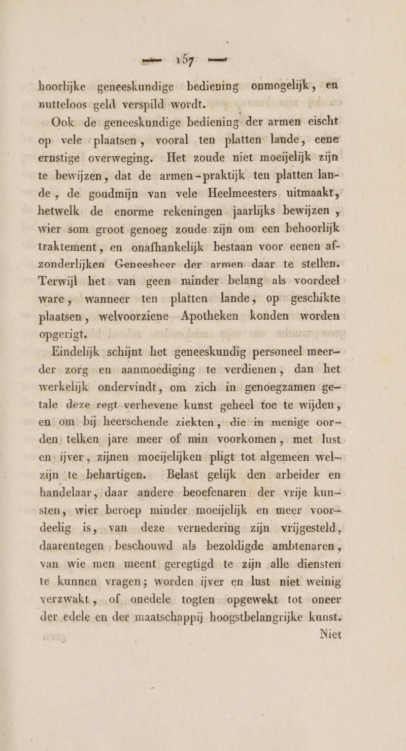 mn LD hoorlijke geneeskundige bediening onmogelijk, en nutteloos geld verspild wordt. „Ook de geneeskundige bediening der armen cie op: vele ‘plaatsen , vooral ten platten lande, eene ernstige overweging. Het zoude niet moeijelijk zijn te bewijzen, dat de armen =praktijk ten platten lan-- de , de goudmijn van vele Heelmeesters. uitmaakt hetwelk de enorme rekeningen. jaarlijks bewijzen ; wier som groot genoeg zoude zijn om een behoorlijk _ traktement, en onafhankelijk bestaan voor eenen af- zonderlijken Geneesheer der armen: daar te stellen. Terwijl het- van geen minder belang als voordeel ware ; wanneer ten platten lande, op geschikte plaatsen , welvoorziene Apotheken konden worden opgerist. bek Eindelijk schijnt het geneeskundig personeel meer= der zorg “en aanmoediging te verdienen, dan het werkelijk ondervindt, om zich in. genoegzamen ge tale deze regt verhevene kunst geheel toe te wijden, en om bij heerschende ziekten ‚die in menige oor den; telken jare meer of min voorkomen, met lust. en ijver , zijnen moeijelijken pligt tot algemeen wel— zijn te behartigen. Belast gelijk den arbeider en handelaar, daar andere beoefenaren der vrije kun— sten, wier beroep minder. moeijelijk en meer voor- deelig is, van deze vernedering zijn vrijgesteld, daarentegen ‚beschouwd als bezoldigde ambtenaren, van wie men meent geregtigd te zijn „alle diensten te kunnen vragen; worden ijver en lust niet weinig verzwakt ‚of onedele togten opgewekt tot oneer der edele en der maatschappij hoogstbelangrijke kunst. Niet