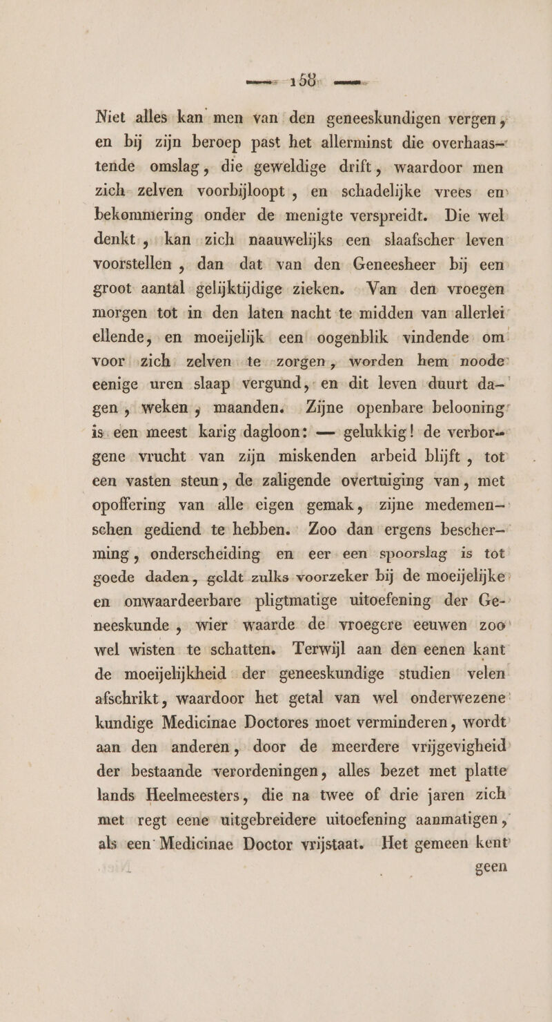 mm 1D me Niet alles kan men van den geneeskundigen vergen en bij zijn beroep past het allerminst die overhaas= tende omslag, die geweldige drift, waardoor men zich- zelven voorbijloopt , en schadelijke vrees” em bekommering onder de menigte verspreidt. Die wel denkt „kan zich naauwelijks een slaafscher leven voorstellen „ dan dat van den Geneesheer bij een groot. aantâl gelijktijdige zieken. «Van dem vroegen morgen tot in den laten nacht te midden van allerlei” ellende, en moeijelijk een oogenblik vindende. om. voor „zich: zelven te “zorgen, worden hem noode: eenige uren slaap vergund,-en dit leven duurt da gen ‚ weken ; maanden. Zijne openbare belooning: iseen meest karig dagloon: — gelukkig! de verbors gene vrucht van zijn miskenden arbeid blijft , tot een vasten steun, de zaligende overtuiging van, met opoffering van alle eigen gemak, zijne medemen— schen gediend te hebben. Zoo dan ergens bescher— ming , onderscheiding en eer een spoorslag is tot goede daden, geldt zulks voorzeker bij de moeijelijke: en onwaardeerbare pligtmatige uitoefening der Ge- neeskunde ‚ wier waarde de vroegere eeuwen zoo wel wisten. te schatten. Terwijl aan den eenen kant de moeijelijkheid- der geneeskundige studien velen afschrikt, waardoor het getal van wel onderwezene: kundige Medicinae Doctores moet verminderen , wordt’ aan den anderen, door de meerdere vrijgevigheid der bestaande ‘verordeningen, alles bezet met platte lands Heelmeesters, die na twee of drie jaren zich met regt eene uitgebreidere uitoefening aanmatigen , als een Medicinae Doctor vrijstaat. Het gemeen kent geen