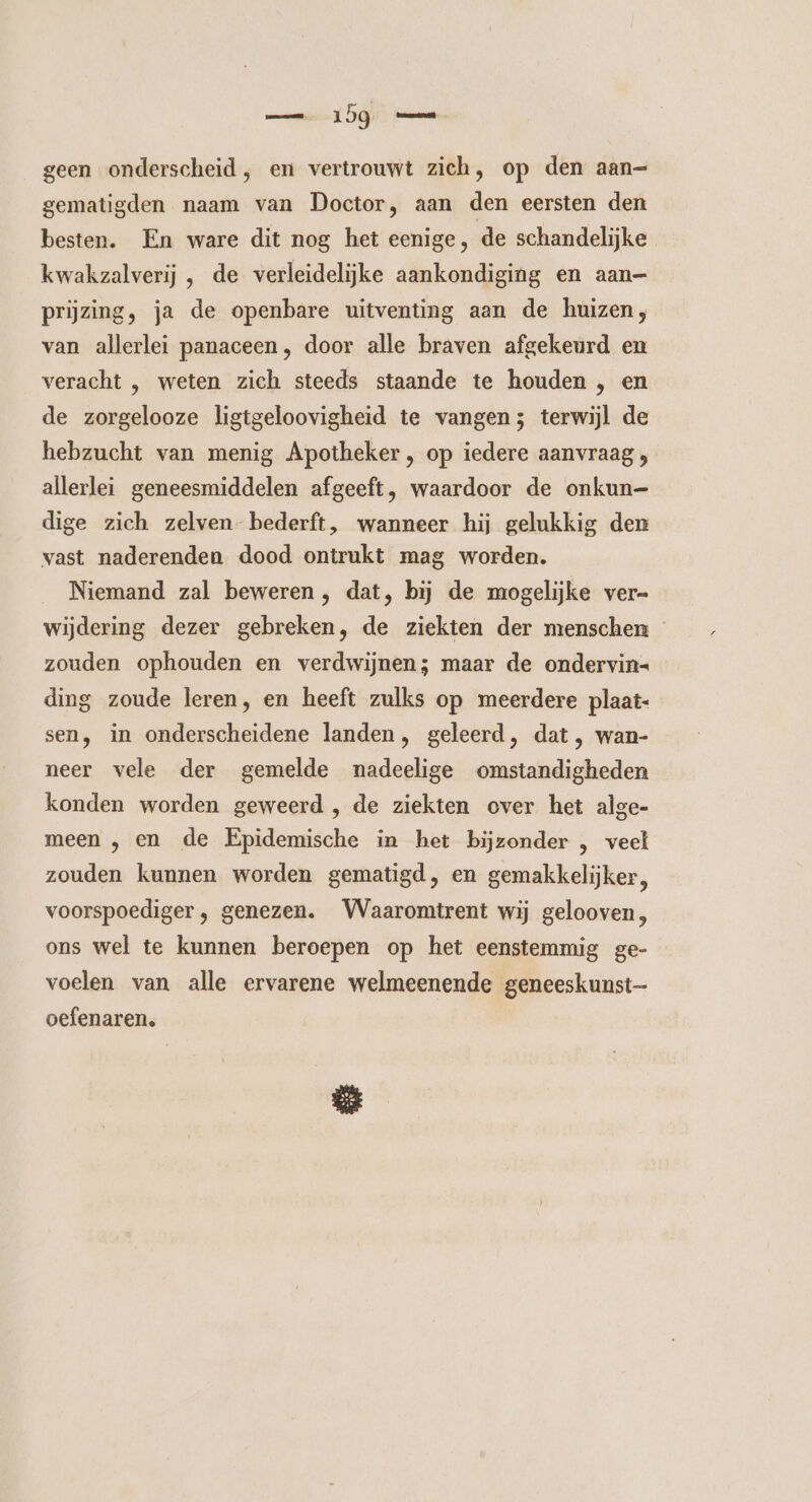 geen onderscheid, en vertrouwt zich, op den aan— gematigden naam van Doctor, aan den eersten den besten. En ware dit nog het eenige, de schandelijke kwakzalverij , de verleidelijke aankondiging en aan= prijzing, ja de openbare uitventing aan de huizen, van allerlei panaceen, door alle braven afgekeurd en veracht , weten zich steeds staande te houden , en de zorgelooze ligtgeloovigheid te vangen; terwijl de hebzucht van menig Apotheker , op iedere aanvraag allerlei geneesmiddelen afgeeft, waardoor de onkun— dige zich zelven bederft, wanneer hij gelukkig den vast naderenden dood ontrukt mag worden. Niemand zal beweren, dat, bij de mogelijke ver- wijdering dezer gebreken, de ziekten der menschen - zouden ophouden en verdwijnen; maar de ondervin- ding zoude leren, en heeft zulks op meerdere plaat- sen, in onderscheidene landen, geleerd, dat , wan- neer vele der gemelde nadeelige omstandigheden konden worden geweerd , de ziekten over het alge- meen , en de Epidemische in het bijzonder , veel zouden kunnen worden gematigd, en gemakkelijker, voorspoediger , genezen. Waaromtrent wij gelooven, ons wel te kunnen beroepen op het eenstemmig ge- voelen van alle ervarene welmeenende geneeskunst oefenaren.