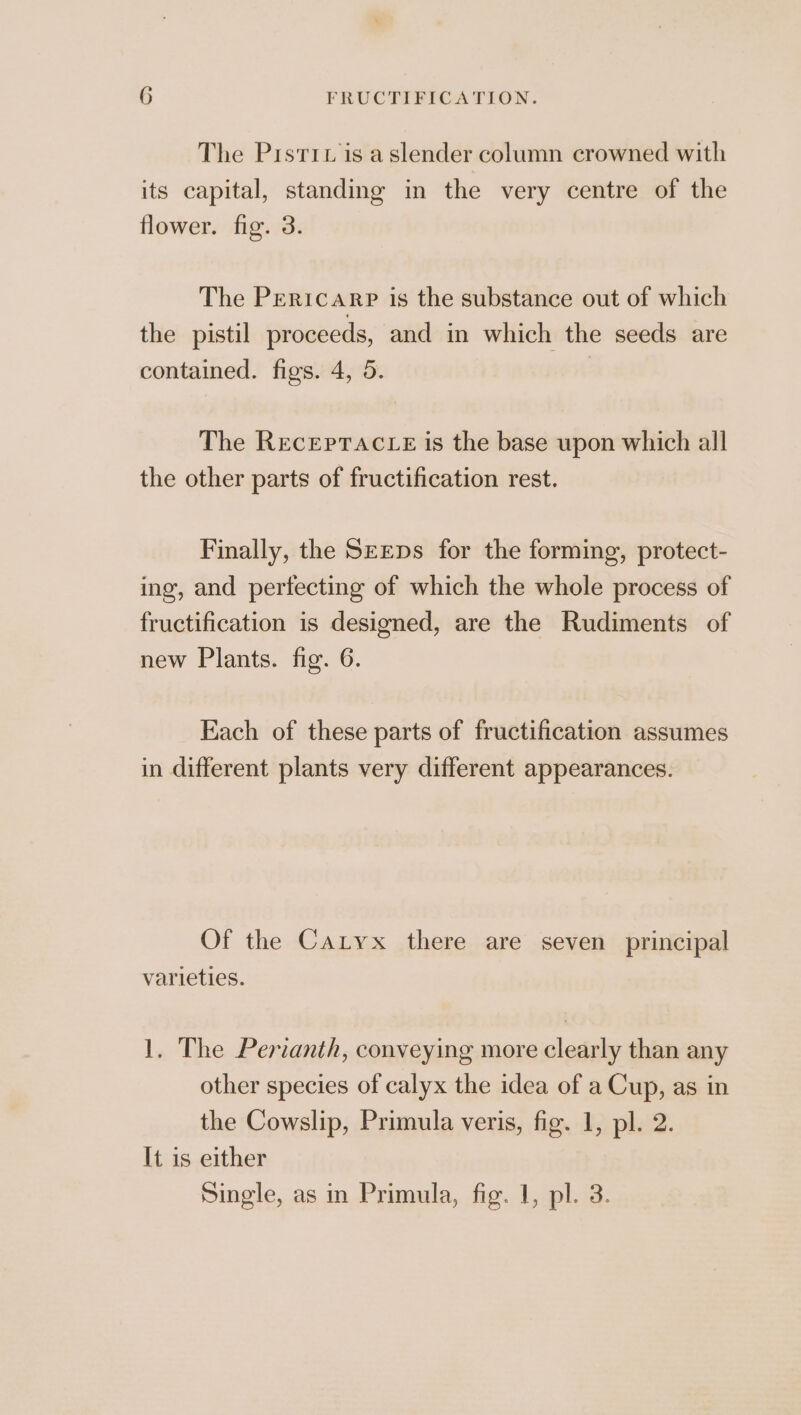 The Pisriz is aslender column crowned with its capital, standing in the very centre of the flower. fig. 3. The Pericarp is the substance out of which the pistil proceeds, and in which the seeds are contained. figs. 4, 5. | The REcEpTACLE is the base upon which all the other parts of fructification rest. Finally, the S—Eps for the forming, protect- ing, and perfecting of which the whole process of fructification is designed, are the Rudiments of new Plants. fig. 6. Each of these parts of fructification assumes in different plants very different appearances. Of the Catyx there are seven principal varieties. 1. The Perianth, conveying more clearly than any other species of calyx the idea of a Cup, as in the Cowslip, Primula veris, fig. 1, pl. 2. It is either Single, as in Primula, fig. 1, pl. 3.