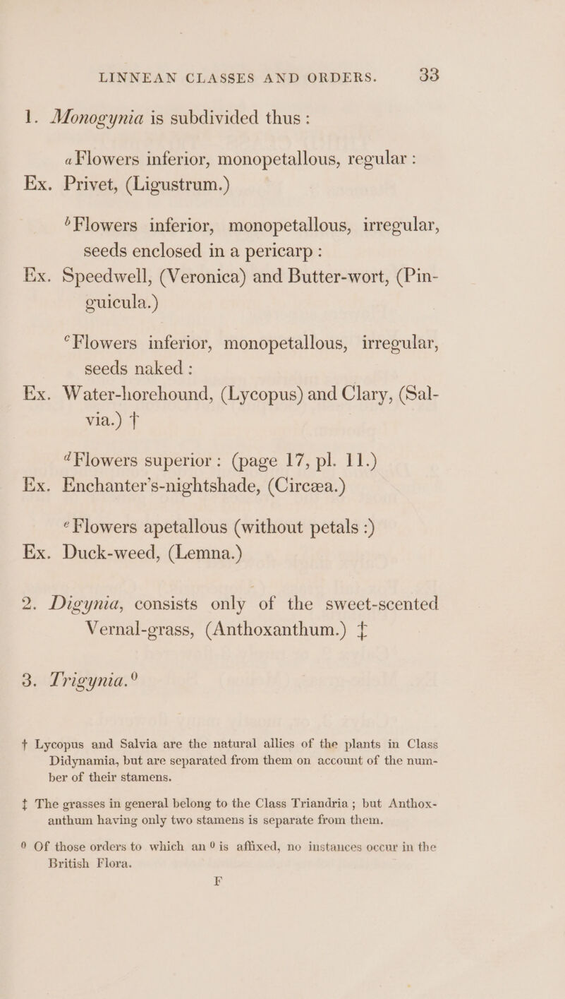 1. Monogynia is subdivided thus : «Flowers inferior, monopetallous, regular : Ex. Privet, (Ligustrum.) ‘Flowers inferior, monopetallous, irregular, seeds enclosed in a pericarp : Ex. Speedwell, (Veronica) and Butter-wort, (Pin- cuicula.) °Flowers inferior, monopetallous, irregular, seeds naked : | Ex. Water-horehound, (Lycopus) and Clary, (Sal- via.) T ¢Plowers superior: (page 17, pl. 11.) Ix. Enchanter’s-nightshade, (Circea.) ‘Flowers apetallous (without petals :) Ex. Duck-weed, (Lemna.) 2. Digynia, consists only of the sweet-scented Vernal-grass, (Anthoxanthum.) { 3. Trigynia.® + Lycopus and Salvia are the natural allies of the plants in Class Didynamia, but are separated from them on account of the num- ber of their stamens. t The grasses in general belong to the Class Triandria ; but Anthox- anthum having only two stamens is separate from them. 9 Of those orders to which an %is affixed, no instances occur in the British Flora. F