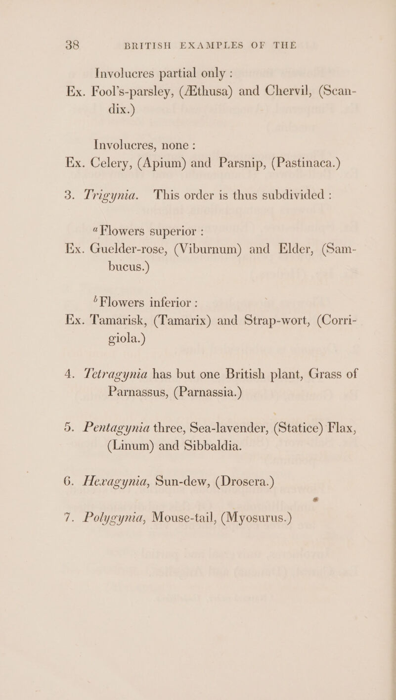 Involucres partial only : Ex. Fool’s-parsley, (4Ethusa) and Chervil, (Scan- dix.) Involucres, none : Ex. Celery, (Apium) and Parsnip, (Pastinaca.) 3. Trigynia. This order is thus subdivided : “Flowers superior : Ex. Guelder-rose, (Viburnum) and Elder, (Sam- bucus.) Flowers inferior : Ex. Tamarisk, (Tamarix) and Strap-wort, (Corri- oiola.) 4. Tetragyma has but one British plant, Grass of Parnassus, (Parnassia.) 5. Pentagynia three, Sea-lavender, (Statice) Flax, (Linum) and Sibbaldia. 6. Hevagynia, Sun-dew, (Drosera.) 7. Polygyma, Mouse-tail, (Myosurus.)