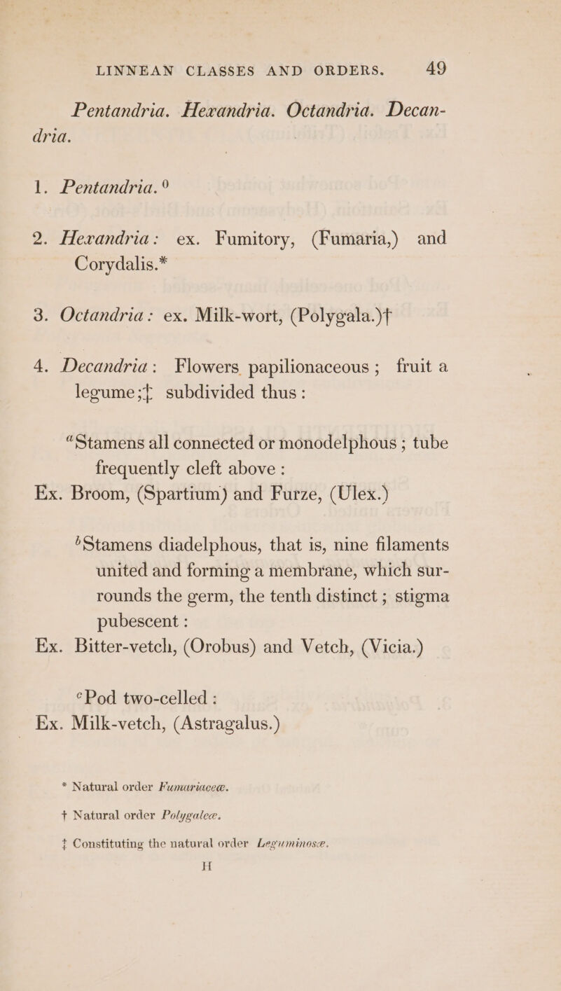 Pentandria. Hexrandria. Octandria. Decan- dria. 1. Pentandria. ° 2. Herandria: ex. Fumitory, (Fumaria,) and Corydalis.* 3. Octandria: ex. Milk-wort, (Polygala.)f 4. Decandria: Flowers papilionaceous ; fruit a legume ;{ subdivided thus : “Stamens all connected or monodelphous ; tube frequently cleft above : Ex. Broom, (Spartium) and Furze, (Ulex.) ’Stamens diadelphous, that is, nine filaments united and forming a membrane, which sur- rounds the germ, the tenth distinct ; stigma pubescent : Ex. Bitter-vetch, (Qrobus) and Vetch, (Vicia.) °Pod two-celled : Ex. Milk-vetch, (Astragalus. * Natural order Fumuariacee. + Natural order Polygalee. t Constituting the natural order Legiminose. H