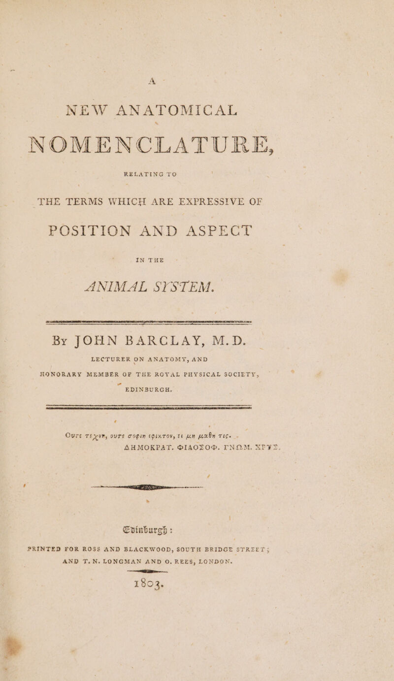 Ay NEW ANATOMICAL NOMENCLATURE, RELATING TO THE TERMS WHICH ARE EXPRESSIVE OF POSITION AND ASPECT IN THE ANIMAL SYSTEM. ~ HONORARY MEMBER OF THE ROYAL PHYSICAL SOCIETY, wo EDINBURGH. aa Re A AA RE A OO ’ Oure TEvyn, ouTE Copin EDixTov, Et pen KexOy TIS. - SAHMOKPAT. PIAOTO®. TNOM. SPE. : ¢ re EERE ern &gt; Evinburss : PRINTED FOR ROSS AND BLACKWOOD, SOUTH BRIDGE STREET 5 AND T.N. LONGMAN AND O. REES, LONDON. re. 1803.