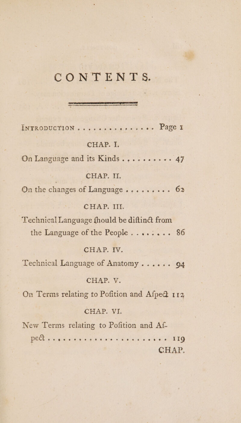 PPAR GDUCTION. «2 'o o-0gisce cepa bs. ae CHAP. I. On Language and its Kinds ......+.4- 47 CHAP. II. On the changes ee Language s,s ss OF CHAP. III. Technical Language fhould be diftin& from the Languave-ar the People. . &. 3... 36 CHAP. IV. Technical Language of Anatomy...... 94 CE AP. ¥. On Terms relating to Pofition and Afpe@ 112 CHAP. VI. New Terms relating to Pofition and Af PEC eo reQekinys ie ame «eo aais oi ew LEG CHAP.