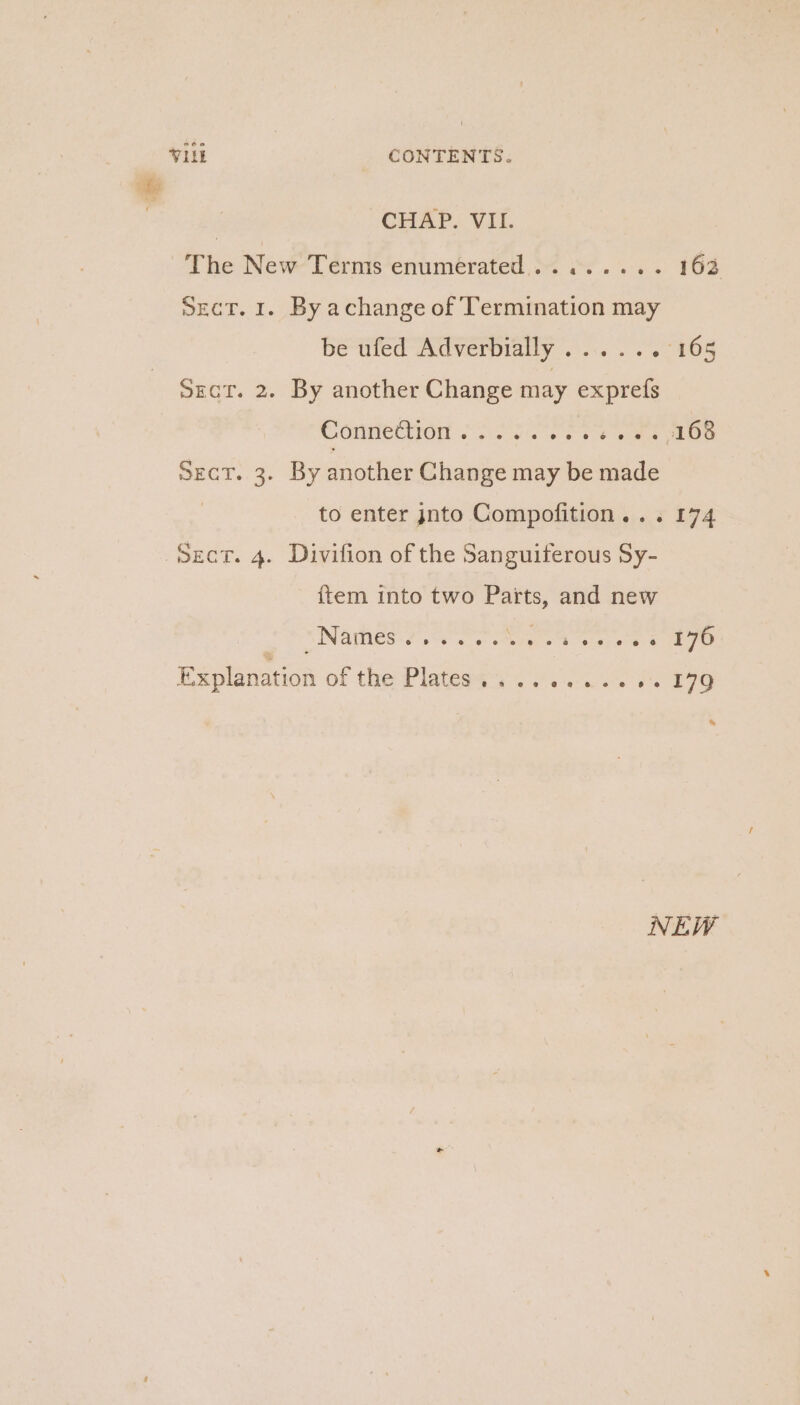 The New Terms enumérated,.. «..... 162 Sect. 1. By achange of Termination may be ufed Adverbially ..... » 165 SEctT. 2. By another Change may exprefs Conmettion or Oo ee ae SEeT., 3) By another Change may be made to enter jnto Compofition... 174 item into two Parts, and new NINAMES Se ee steagr es erat ate 4 176 Explanation of the Platese4:. 2.0.65 (479 an NEW