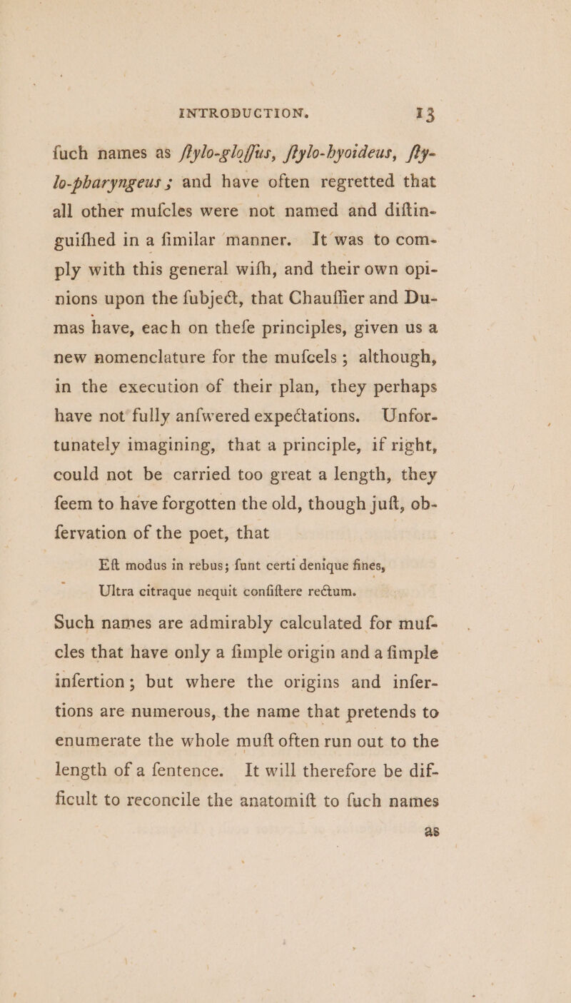 fuch names as /fylo-gloffus, ftylo-byoideus, fty- lo-pharyngeus ; and have often regretted that all other mufcles were not named and diftin- guifhed in a fimilar manner. It was to com- ply with this general with, and their own opi- nions upon the fubje&amp;t, that Chauffier and Du- mas have, each on thefe principles, given us a new nomenclature for the mufcels ; although, in the execution of their plan, they perhaps have not fully anfwered expectations. Unfor- tunately imagining, that a principle, if right, could not be carried too great a length, they feem to have forgotten the old, though juft, ob- fervation of the poet, that Eft modus in rebus; fant certi denique fines, Ultra citraque nequit confiftere rectum. , such names are admirably calculated for muf- cles that have only a fimple origin and a fimple infertion; but where the origins and infer- tions are numerous, the name that pretends to enumerate the whole muft often run out to the length of a fentence. It will therefore be dif- ficult to reconcile the anatomift to fuch names as