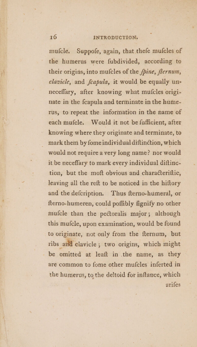 mufcle. Suppofe, again, that thefe mufcles of the humerus were fubdivided, according to their origins, into mufcles of the /pine, flernum, — clavicle, and fcapula, it would be equally un- neceflary, after knowing what mutfcles origi- nate in the fcapula and terminate in the hume- rus, to repeat the information in the name of each mufcle. Would it not be fufficient, after knowing where they originate and terminate, to mark them by fome individual diftinction, which would not require a very long name? nor would it be neceflary to mark every individual diftinc- tion, but the moft obvious and characteriftic, leaving all the reft to be noticed in the hiftory and the defcription. Thus fterno-humeral, or fterno-humeren, could poflibly fignify no other mufcle than the pectoralis major; although this mufcle, upon examination, would be found to originate, not only from the fternum, but @ clavicle ; two origins, which might be omitted at leaft in the name, as they are common to fome other mufcles inferted in the humerus, to the deltoid for inftance, which | arifes