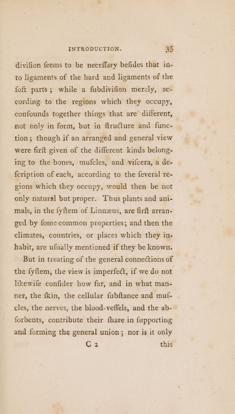 divifion feems to be neceffary befides that in- to ligaments of the hard and ligaments of the foft parts; while a fubdivifion merely, ac- cording to the regions which they occupy, confounds together things that are different, -not only in form, but in ftructure and func- tion; though if an arranged and general view were firft given of the different kinds belong. ing to the bones, mufcles, and vifcera, a de- | {cription of each, according to the feveral re- gions which they occupy, would then be not only natural but proper. Thus plants and ani- mals, in the fyftem of Linnzeus, are firft arran- ged by fome common properties; and then the climates, countries, or places which they in- habit, are ufually mentioned if they be known. But in treating of the general connections of the fyftem, the view is imperfect, if we do not likewife confider how far, and in what man- ner, the fkin, the cellular fubftance and mut- cles, the nerves, the blood-veffels, and the ab- forbents, contribute their fhare in fupporting and forming the general union; nor is it only | Jee this