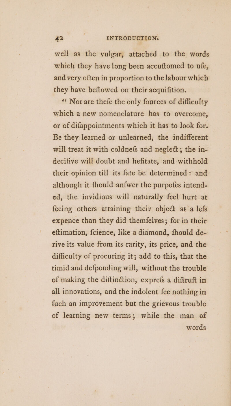 well as the vulgar, attached to the words which they have long been accuftomed to ufe, and very often in proportion to the labour which they have beftowed on their acquifition. ‘« Nor are thefe the only fources of difficulty which a new nomenclature has to overcome, or of difappointments which it has to look for. Be they learned or unlearned, the indifferent will treat it with coldnefs and negle&; the in- decifive will doubt and hefitate, and withhold their opinion till its fate be determined: and although it fhould anfwer the purpofes intend- ed, the invidious will naturally feel hurt at feeing others attaining their obje@ at a lefs expence than they did themfelves; for in their eftimation, fcience, like a diamond, fhould de- rive its value from its rarity, its price, and the difficulty of procuring it; add to this, that the timid and defponding will, without the trouble of making the diftin@tion, exprefs a diftruft in all innovations, and the indolent fee nothing in fuch an improvement but the grievous trouble of learning new terms; while the man of words