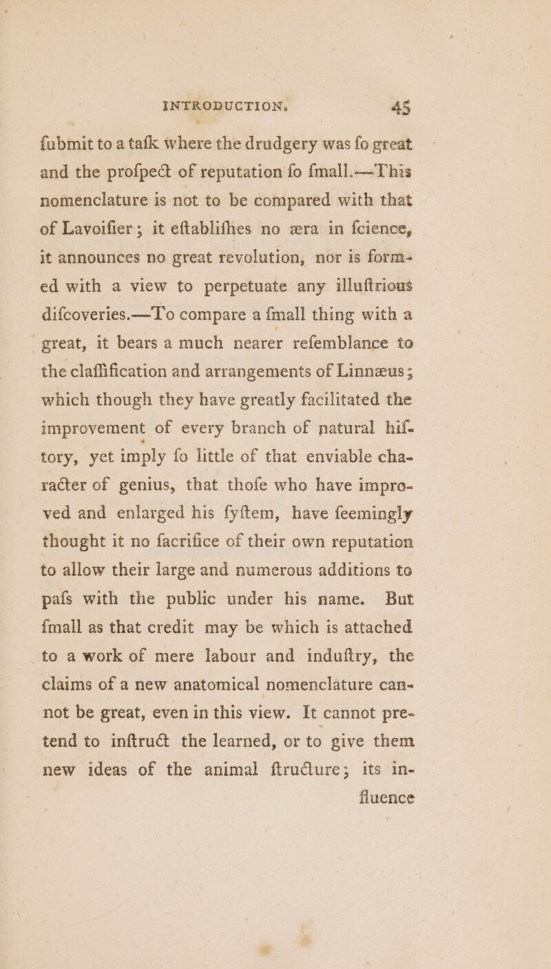 fubmit to a tafk where the drudgery was fo great and the profpect of reputation fo fmall.—This nomenclature is not to be compared with that of Lavoifier; it eftablifhes no wra in fcience, jt announces no great revolution, nor is form- ed with a view to perpetuate any illuftrious difcoveries.—To compare a fmall thing with a great, it bears a much nearer refemblance to the claflification and arrangements of Linnzus; which though they have greatly facilitated the improvement of every branch of natural hif- tory, yet imply fo little of that enviable cha- racter of genius, that thofe who have impro- ved and enlarged his fyftem, have feemingly thought it no facrifice of their own reputation to allow their large and numerous additions to pafs with the public under his name. But {mall as that credit may be which is attached _to a work of mere labour and indufiry, the claims of a new anatomical nomenclature can- not be great, even in this view. It cannot pre- tend to inftruct the learned, or to give them new ideas of the animal ftruClure; its in- fluence