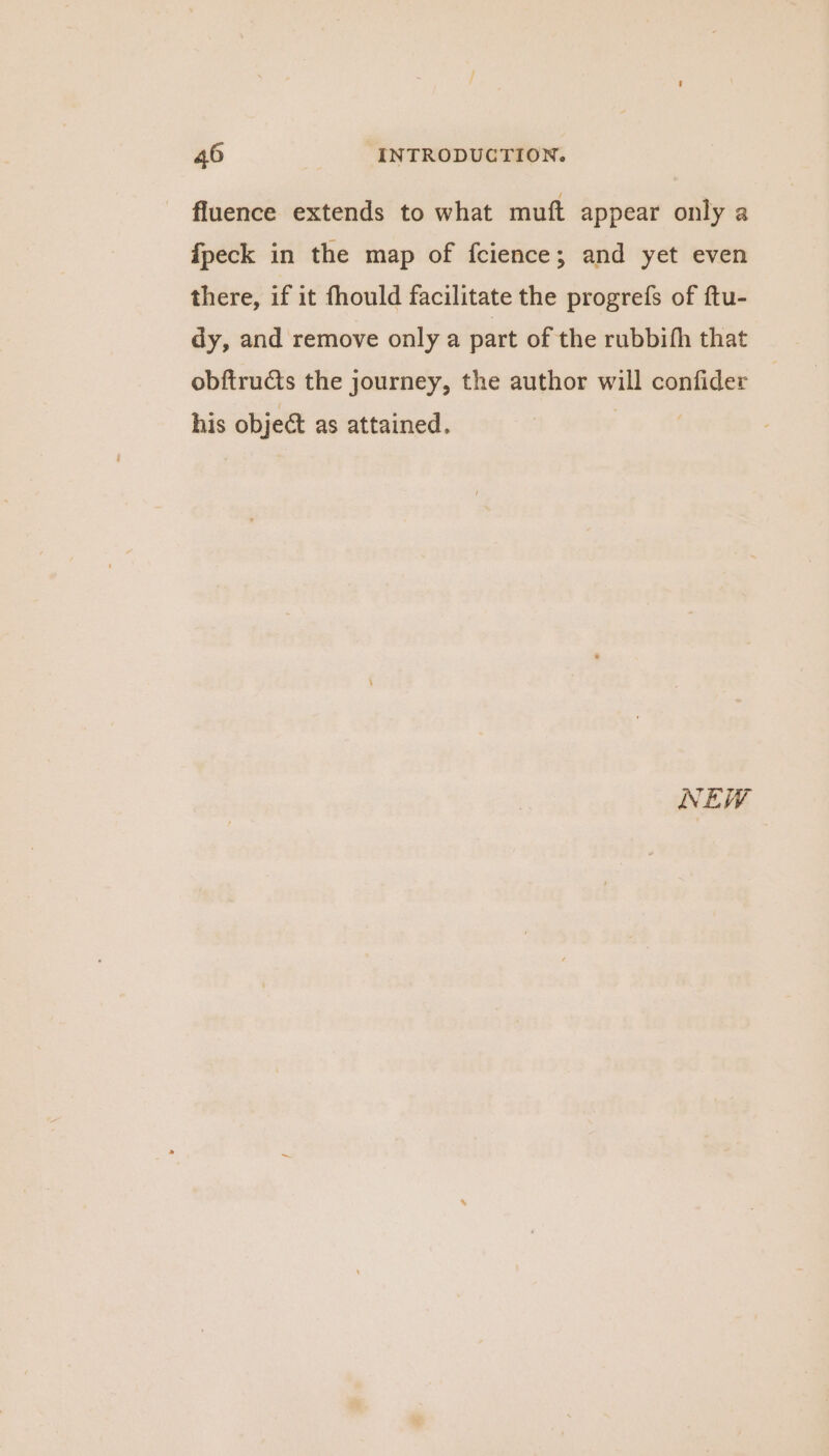 fluence extends to what muft appear only a fpeck in the map of fcience; and yet even there, if it fhould facilitate the progrefs of ftu- dy, and remove only a part of the rubbifh that obftructs the journey, the author will confider his object as attained. ee NEW