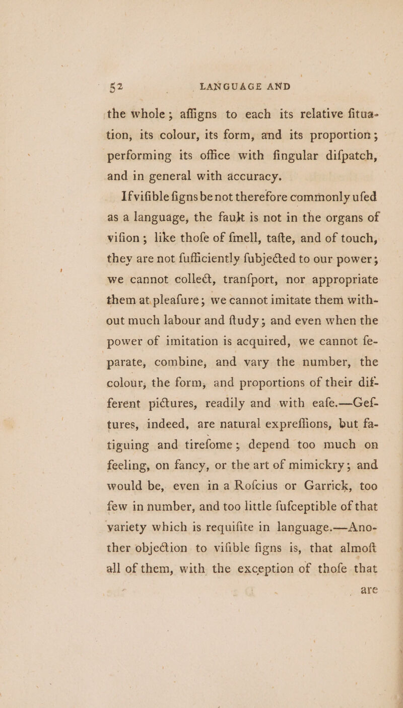 the whole; affigns to each its relative fitua- tion, its colour, its form, and its proportion ; performing its office with fingular difpatch, and in general with accuracy. Ifvifible figns be not therefore commonly ufed as a language, the fault is not in the organs of vifion; like thofe of fmell, tafte, and of touch, they are not fufficiently fubje@ed to our power; we cannot collet, tranfport, nor appropriate them at.pleafure; we cannot imitate them with- out much labour and ftudy; and even when the power of imitation is acquired, we cannot fe- parate, combine, and vary the number, the colour, the form, and proportions of their dit- ferent pictures, readily and with eafe.—Gef- tures, indeed, are natural expreflions, but fa- tiguing and tirefome ; depend too much on feeling, on fancy, or the art of mimickry ; and would be, even ina Rofcius or Garrick, too few in number, and too little fufceptible of that variety which is requifite in language.—Ano- ther objection to vifible figns is, that almoft all of them, with the exception of thofe that are