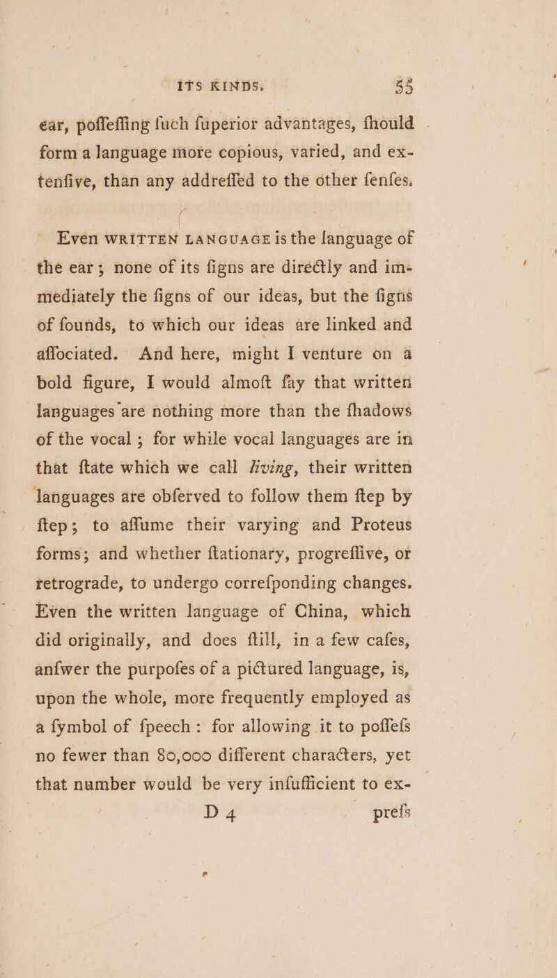 éar, poffeffing fuch fuperior advantages, fhould . form a language more copious, varied, and ex- tenfive, than any addreffed to the other fenfes. ails Even WRITTEN LANGUAGE is the language of the ear; none of its figns are diredtly and im- mediately the figns of our ideas, but the fignis of founds, to which our ideas are linked and affociated. And here, might I venture on a bold figure, I would almoft fay that written languages are nothing more than the fhadows of the vocal ; for while vocal languages are in that ftate which we call ving, their written languages are obferved to follow them ftep by ftep; to aflume their varying and Proteus forms; and whether flationary, progreflive, or retrograde, to undergo correfponding changes. Even the written language of China, which did originally, and does ftill, in a few cafes, an{wer the purpofes of a pictured language, is, upon the whole, more frequently employed as a fymbol of fpeech: for allowing it to pofleds no fewer than 80,000 different characters, yet that number would be very infufficient to ex- | D 4 prefs