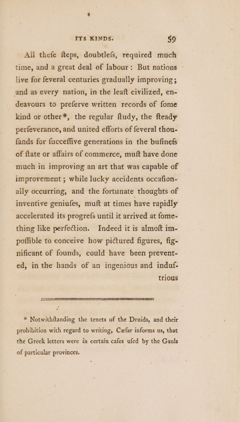 All thefe fteps, doubtlefs, required much time, and a great deal of labour: But nations - live for feveral centuries gradually Improving 3 and as every nation, in the leaft civilized, en- deavours to preferve written records of fome kind or other*, the regular ftudy, the fteady perfeverance, and united efforts of feveral thou- fands for fucceffive generations in the bufinefs of ftate or affairs of commerce, muft have done much in improving an art that was capable of improvement ; while lucky accidents occafion- ally occurring, and the fortunate thoughts of inventive geniufes, muft at times have rapidly accelerated its progrefs until it arrived at fome- thing like perfection. Indeed it is almoft im- poffible to conceive how pictured figures, fig- nificant of founds, could have been prevent- ed, inthe hands of an ingenious and induf- trious f e * Notwithftanding the tenets of the Druids, and their prohibition with regard to writing, Cefar informs us, that the Greek letters were in certain cafes ufed by the Gauls of particular provinces.