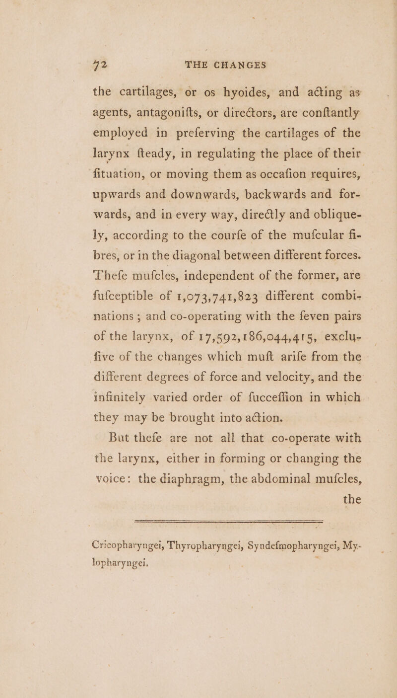the cartilages, or os hyoides, and acting as agents, antagonifts, or directors, are conftantly employed in preferving the cartilages of the larynx fteady, in regulating the place of their fituation, or moving them as occafion requires, upwards and downwards, backwards and for- wards, and in every way, directly and oblique- ly, according to the courfe of the mufcular fi- bres, or in the diagonal between different forces. Thefe mutcles, independent of the former, are fufceptible of 1,073,741,823 different combi- nations ; and co-operating with the feven pairs of the larynx, of 17,592,186,044,415, exclu- five of the changes which muft arife from the different degrees of force and velocity, and the infinitely varied order of fucceflion in which they may be brought into action. But thefe are not all that co-operate with the larynx, either in forming or changing the voice: the diaphragm, the abdominal muicles, the Cricopharyngei, Thyropharyngei, Syndefmopharyngei, My- lopharyngei. :