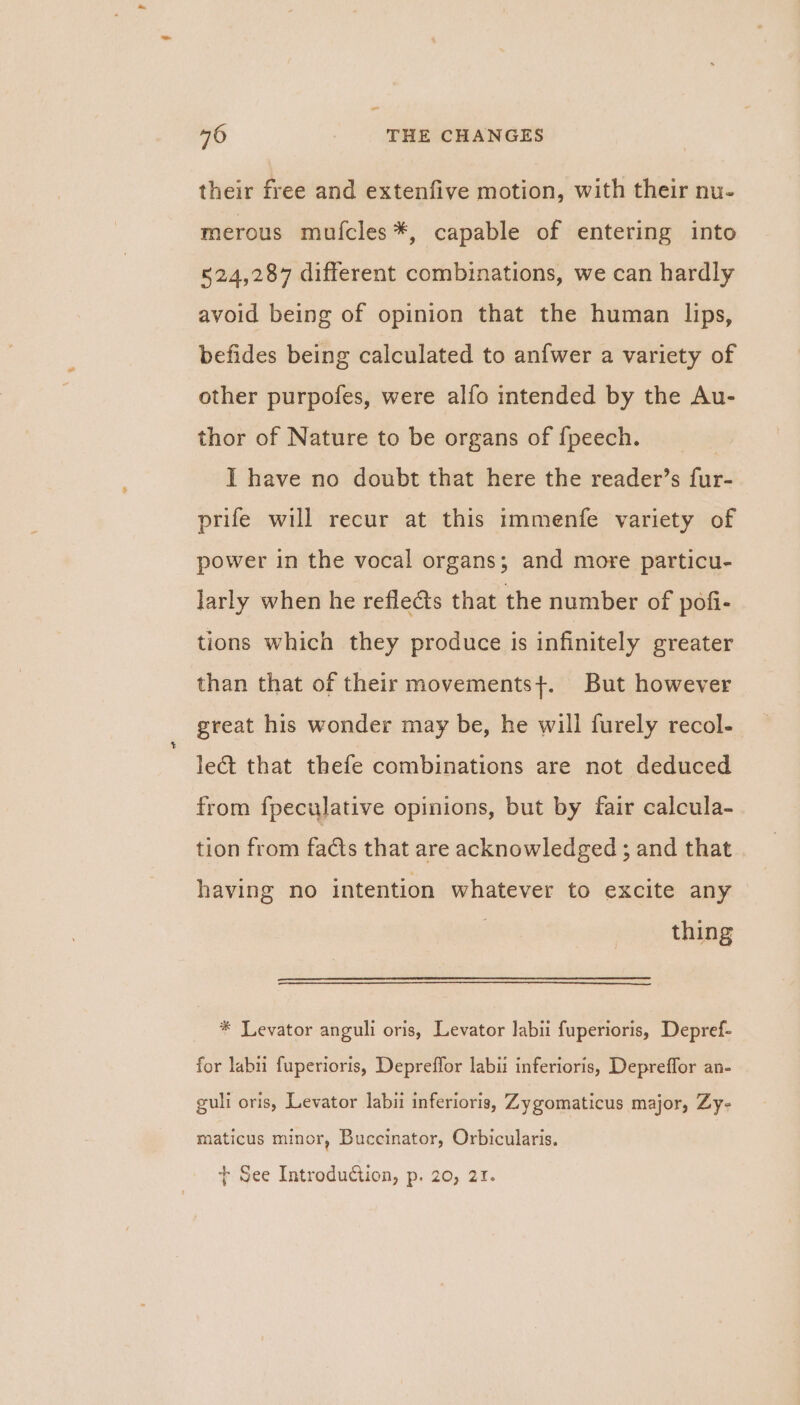 their free and extenfive motion, with their nu- merous mulcles*, capable of entering into 524,287 different combinations, we can hardly avoid being of opinion that the human lips, befides being calculated to anfwer a variety of other purpofes, were alfo intended by the Au- thor of Nature to be organs of {peech. | I have no doubt that here the reader’s fur- prife will recur at this immenfe variety of power in the vocal organs; and more particu- larly when he reflects that the number of pofi- tions which they produce is infinitely greater than that of their movementst. But however great his wonder may be, he will furely recol- lect that thefe combinations are not deduced from fpeculative opinions, but by fair calcula- tion from facts that are acknowledged ; and that having no intention whatever to excite any thing * Levator anguli oris, Levator labii fuperioris, Depref- for labu fuperioris, Depreffor labii inferioris, Depreffor an- guli oris, Levator labii inferioris, Zygomaticus major, Zy- maticus minor, Buccinator, Orbicularis. + See Introduction, p. 20, 21.